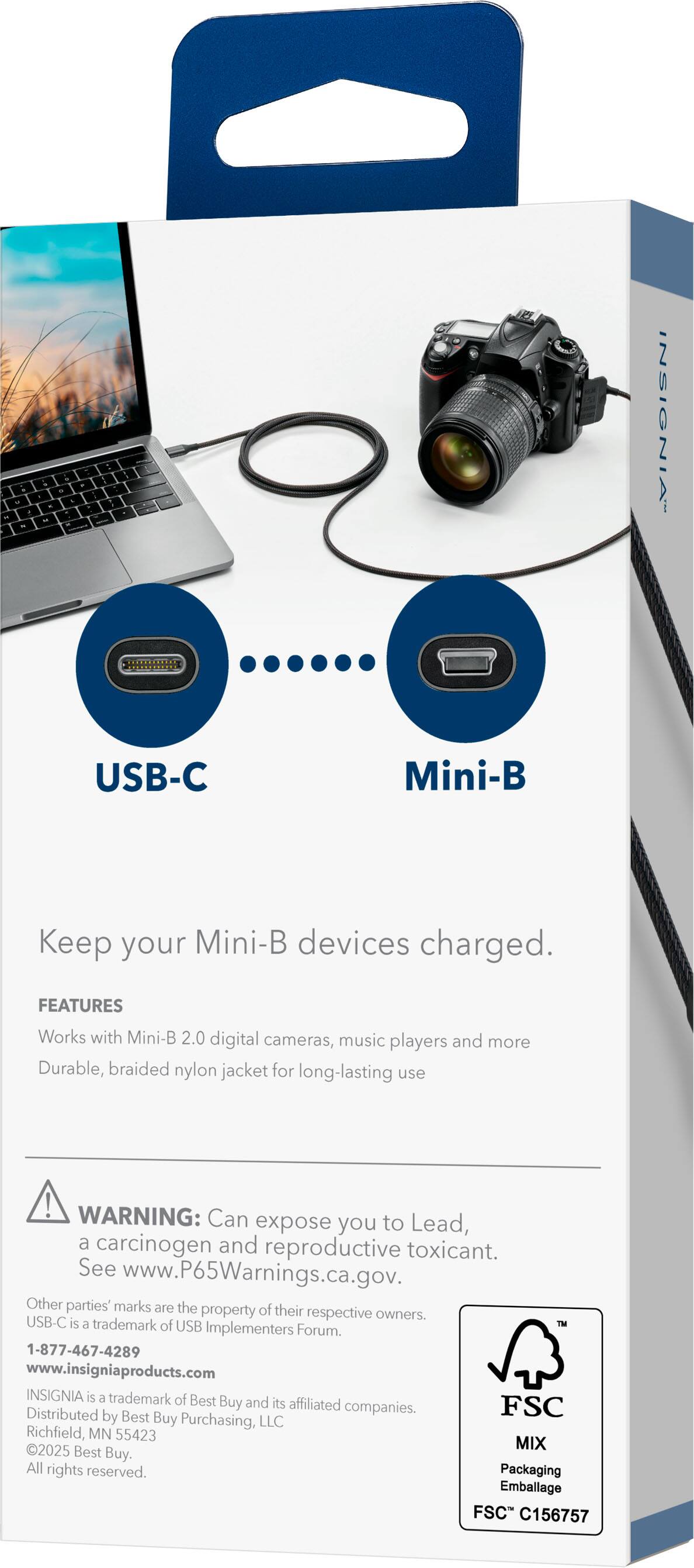 **INSIGNIA USB-C Mini-B**

Keep your Mini-B devices charged.

**FEATURES**
- Works with Mini-B 2.0 digital cameras, music players, and more
- Durable, braided nylon jacket for long-lasting use

**WARNING:** Can expose you to Lead, a carcinogen and reproductive toxicant. See www.P65Warnings.ca.gov.

Other parties' marks are the property of their respective owners. USB-C is a trademark of USB Implementers Forum.

1-877-467-4289  
www.insigniaproducts.com

INSIGNIA is a trademark of Best Buy and its affiliated companies.

Distributed by Best Buy Purchasing, LLC  
Richfield, MN 55423

2025 MIX Best Buy. All rights reserved.

Packaging Emballage FSC C156757