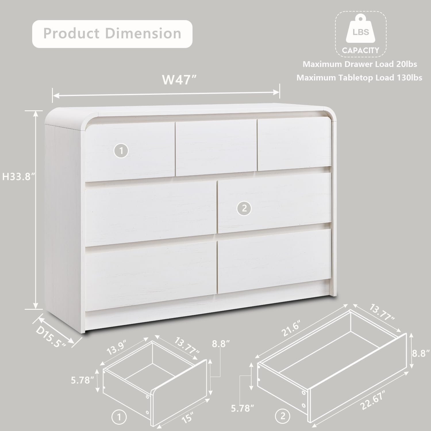 Product Dimension  
LBS CAPACITY  
Maximum Drawer Load 20lbs  
Maximum Tabletop Load 130lbs  

1. H33.8"  
   W47"  
   D15.5"  
   13.9"  
   13.77"  
   8.8"  
   5.78"  
   15"  

2. H33.8"  
   W47"  
   D15.5"  
   21.6"  
   13.77"  
   8.8"  
   5.78"  
   22.67"
