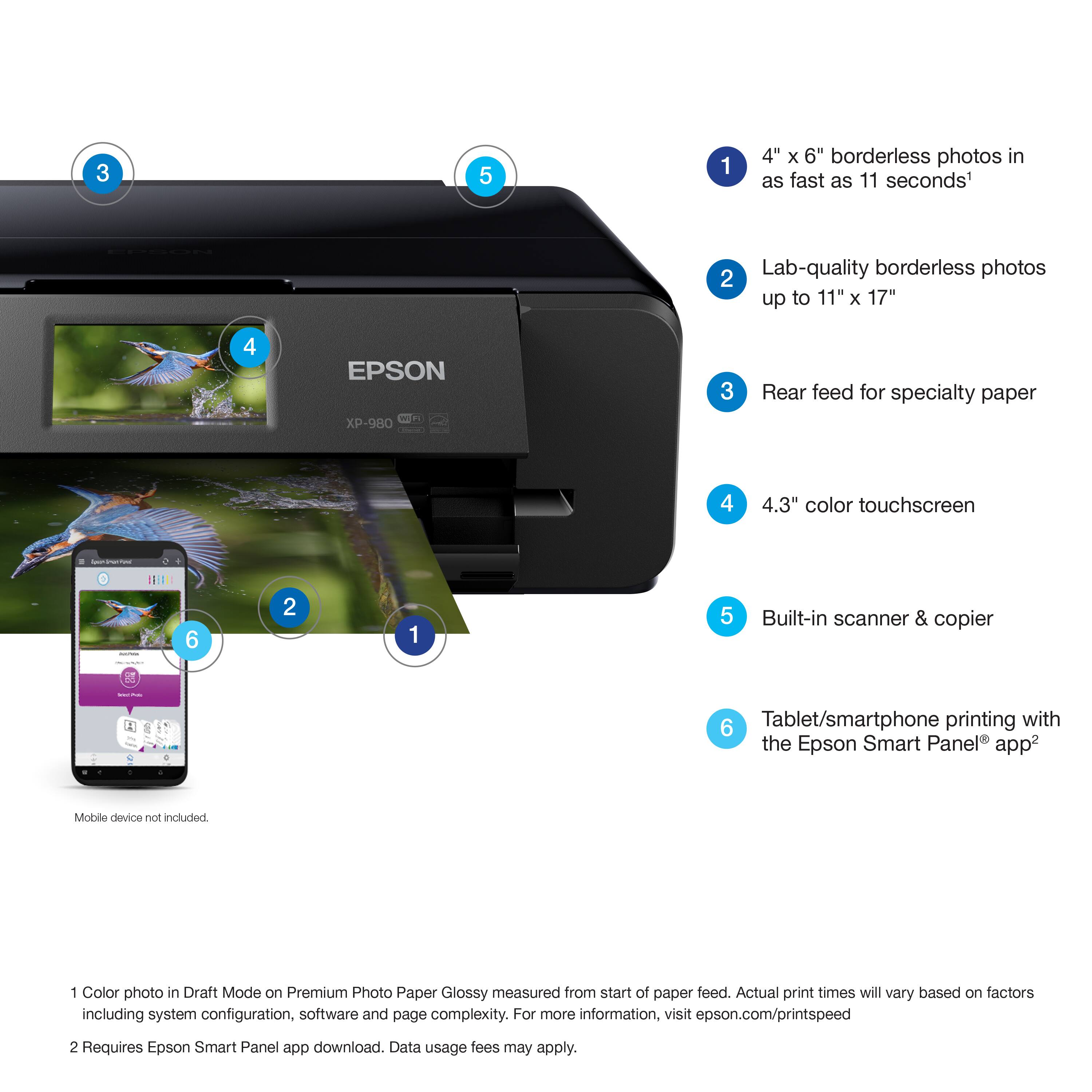 1. 4" x 6" borderless photos in as fast as 11 seconds'
2. Lab-quality borderless photos up to 11" x 17"
3. Rear feed for specialty paper
4. 4.3" color touchscreen
5. Built-in scanner & copier
6. Tablet/smartphone printing with the Epson Smart Panel® app

Color photo in Draft Mode on Premium Photo Paper Glossy measured from start of paper feed. Actual print times will vary based on factors including system configuration, software and page complexity. For more information, visit epson.com/printspeed

Requires Epson Smart Panel app download. Data usage fees may apply.

Mobile device not included.