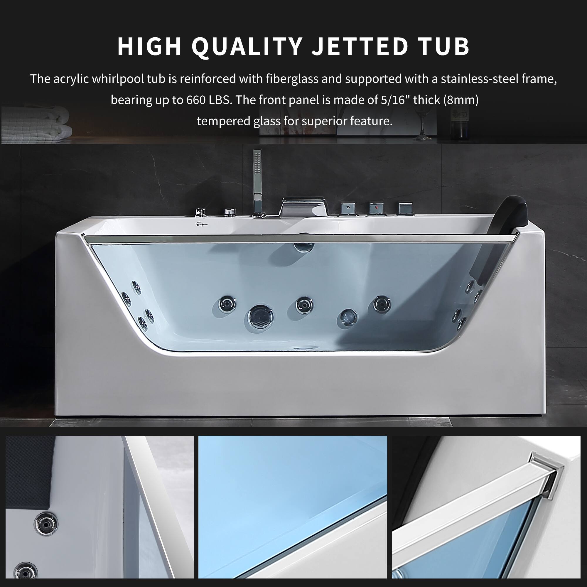HIGH QUALITY JETTED TUB

The acrylic whirlpool tub is reinforced with fiberglass and supported with a stainless-steel frame, bearing up to 660 LBS. The front panel is made of 5/16" thick (8mm) tempered glass for superior feature.