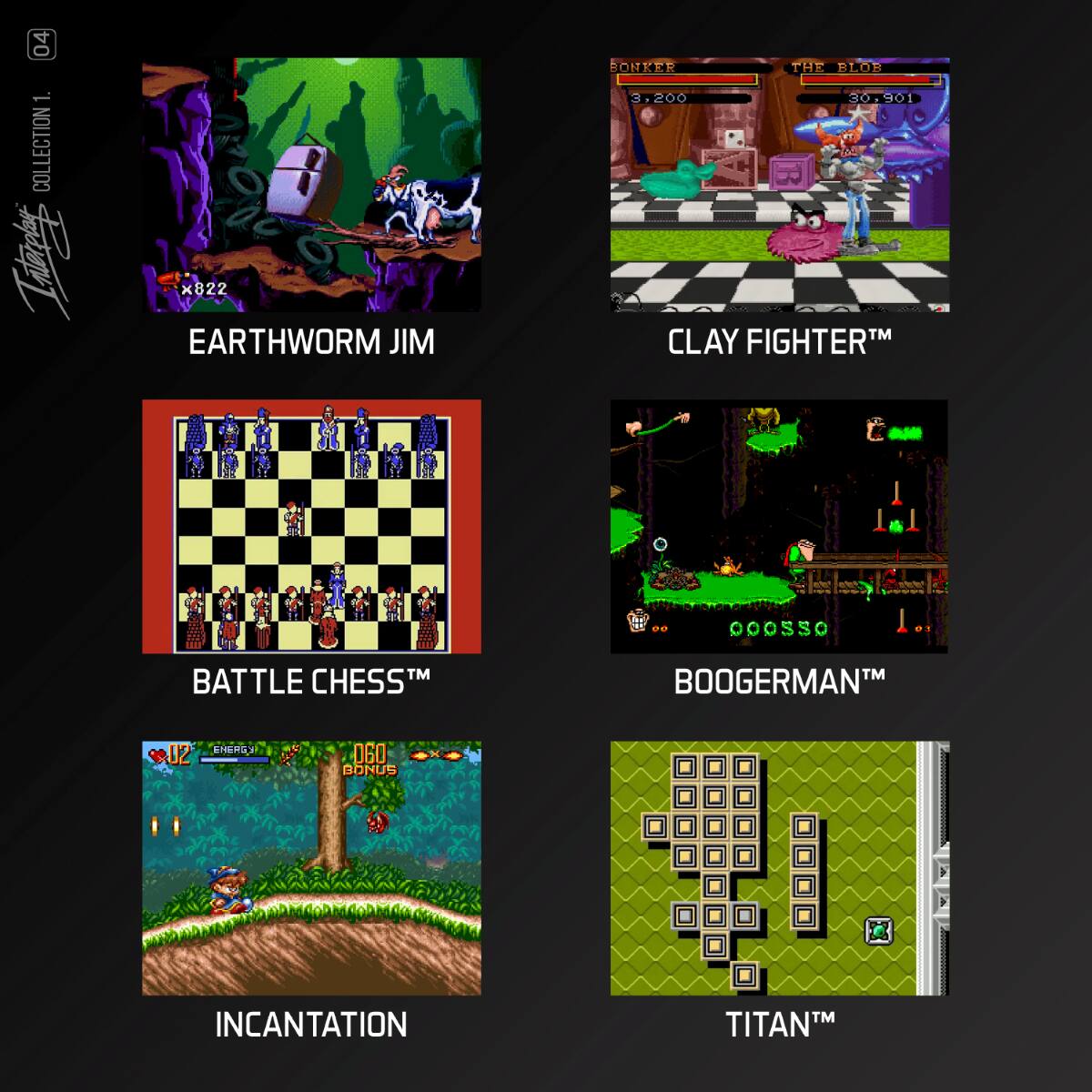 04 1. COLLECTION

- EARTHWORM JIM
- BONKER THE BLOB
  3,200 30,790

- CLAY FIGHTER™
- BATTLE CHESS™
- BOOGERMAN™
- INCANTATION
- TITAN™