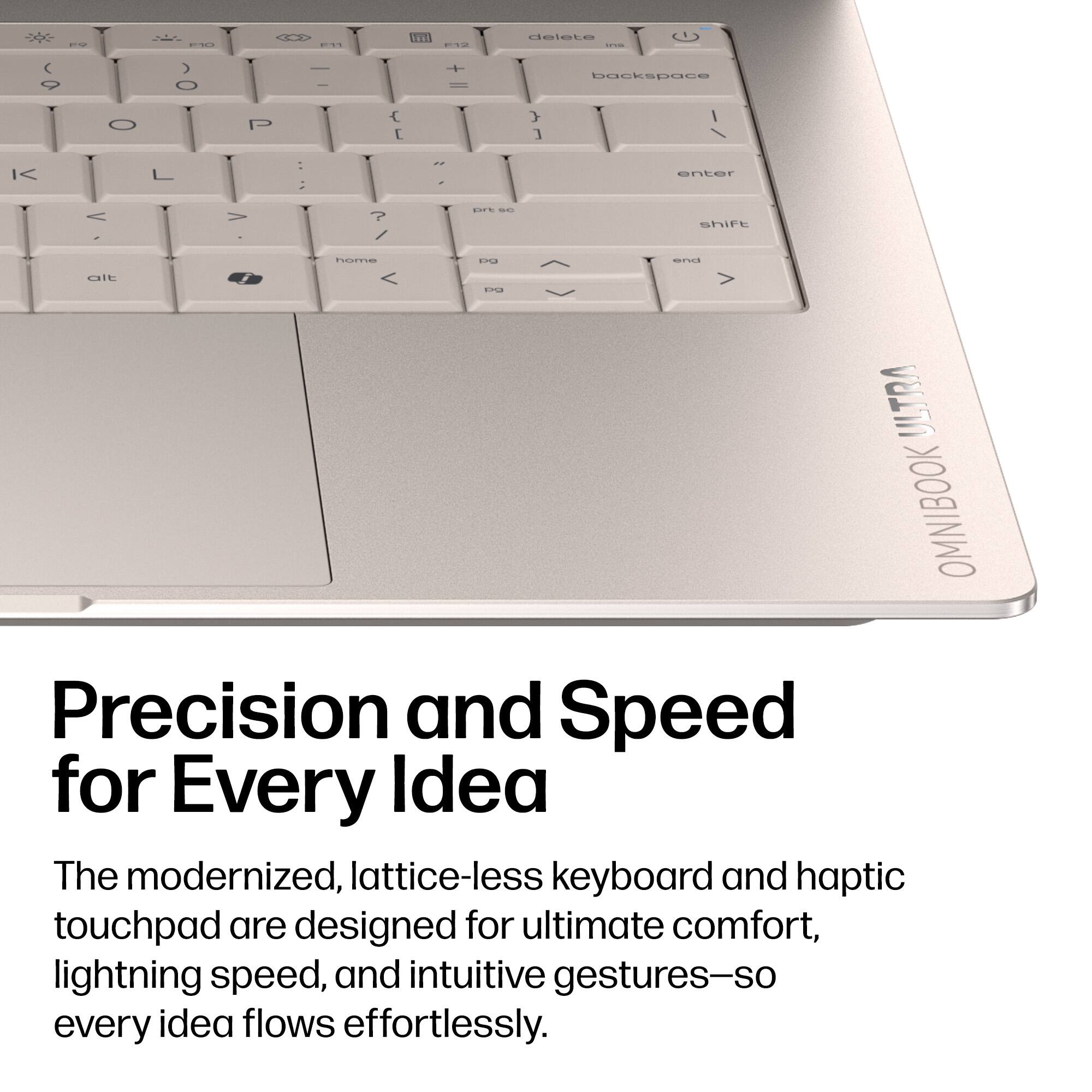 Precision and Speed for Every Idea

The modernized, lattice-less keyboard and haptic touchpad are designed for ultimate comfort, lightning speed, and intuitive gestures—so every idea flows effortlessly.