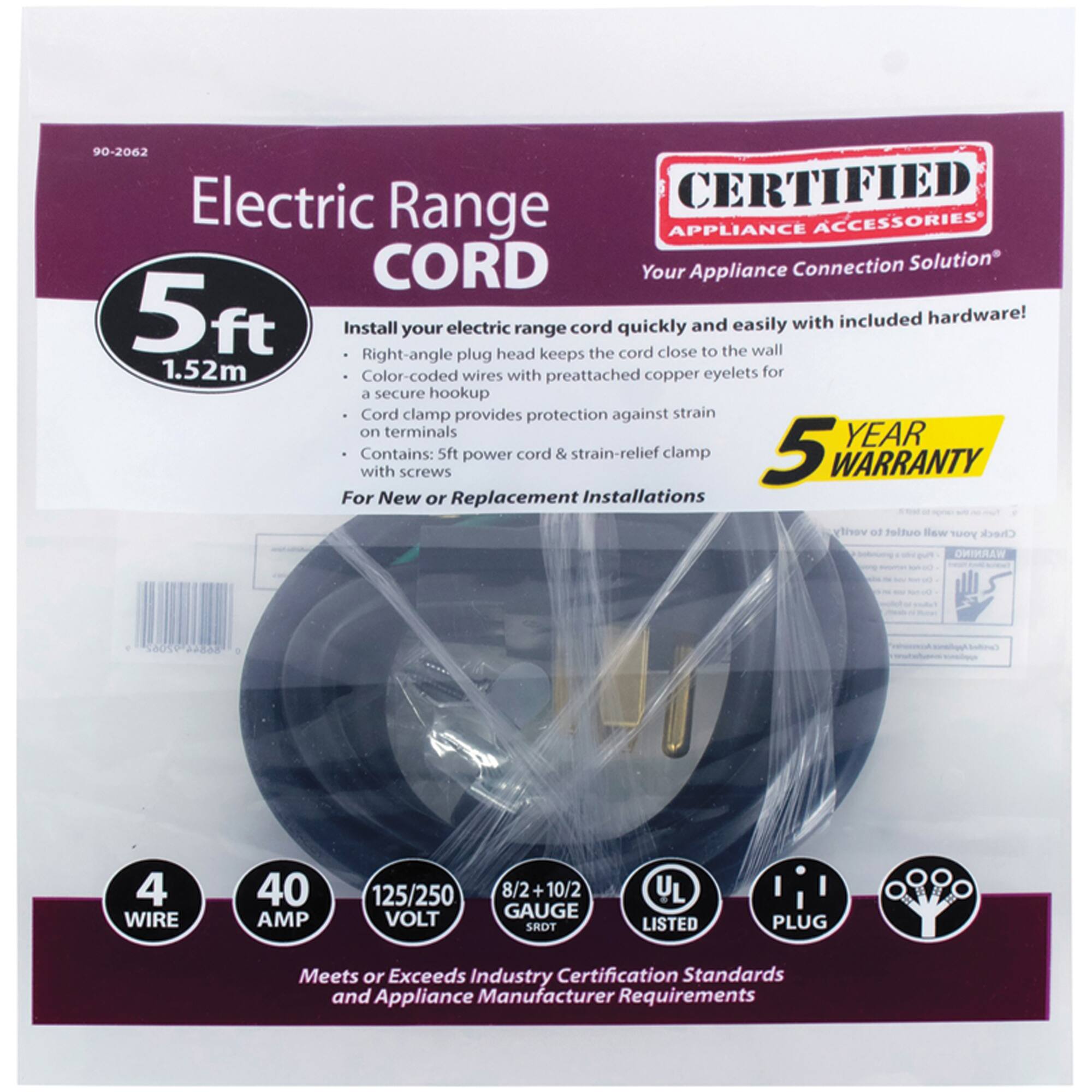 90-2062 Electric Range CORD

CERTIFIED APPLIANCE ACCESSORIES
Your Connection Solution

Install your electric range cord quickly and easily with included hardware! 
- Right-angle plug head keeps the cord close to the wall
- Color-coded wires with preattached copper eyelets for a secure hookup
- Cord clamp provides protection against strain on terminals
- Contains: 5ft power cord & strain-relief clamp

For New or Replacement Installations

5 YEAR WARRANTY

4 WIRE
40 AMP
125/250 VOLT
8/2 + 10/2 GAUGE

UL LISTED
PLUG

Meets or Exceeds Industry Certification Standards and Appliance Manufacturer Requirements
