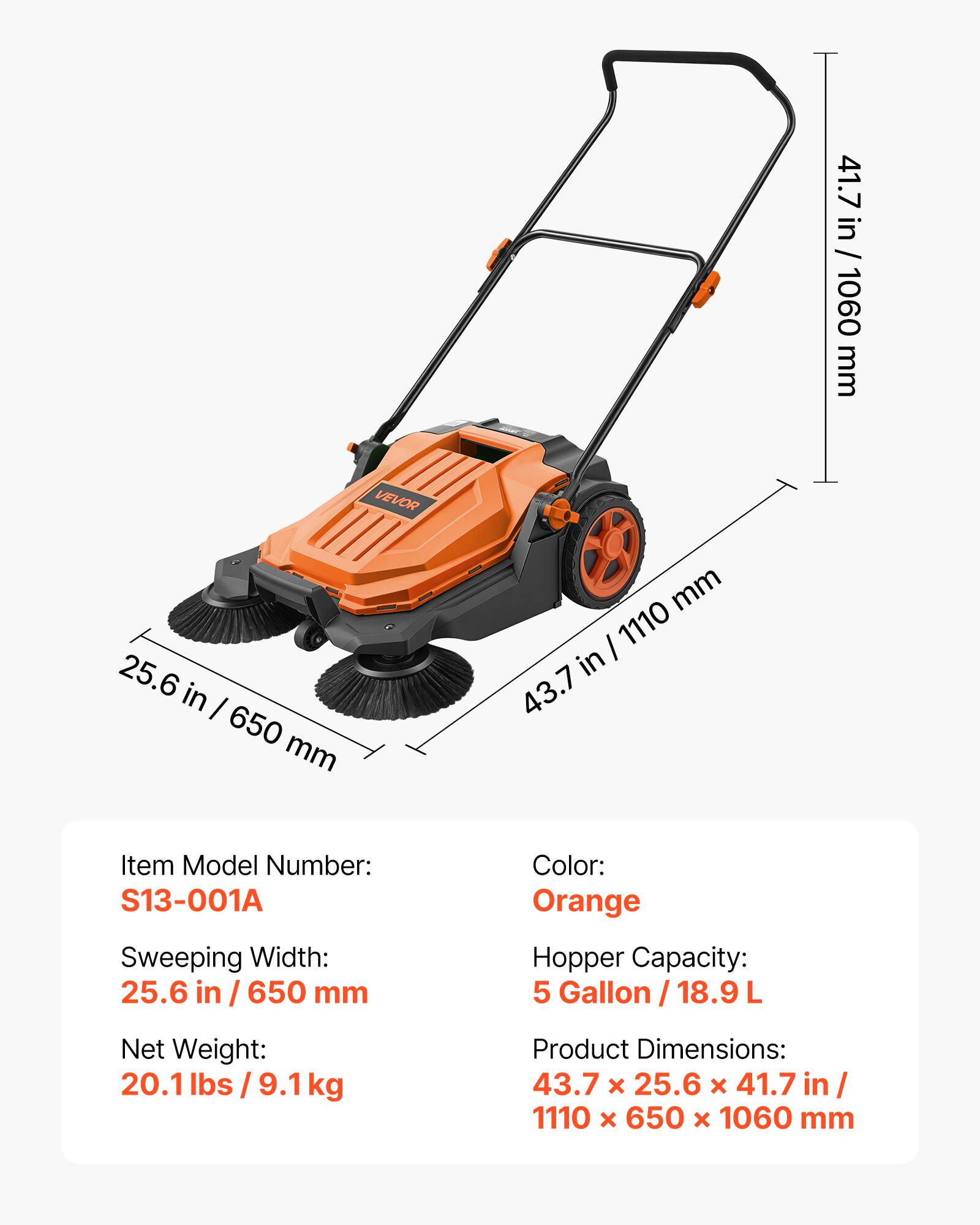 41.7 in / 1060 mm  
VEVOR  
25.6 in / 650 mm  
Item Model Number: S13-001A  
Sweeping Width: 25.6 in / 650 mm  
Color: Orange  
Hopper Capacity: 5 Gallon / 18.9 L  
Net Weight: 20.1 lbs / 9.1 kg  
Product Dimensions: 43.7 x 25.6 x 41.7 in / 1110 x 650 x 1060 mm