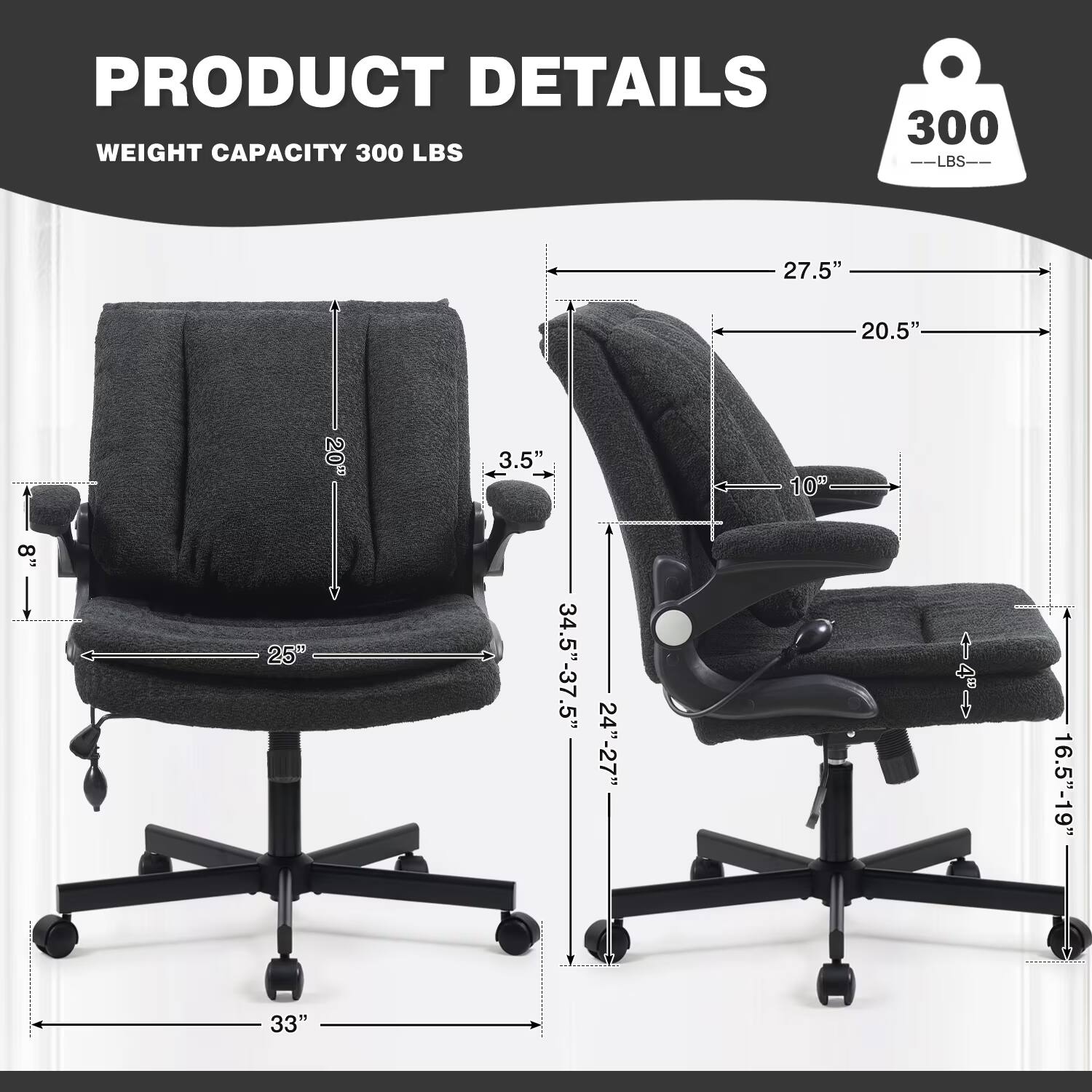 PRODUCT DETAILS  
WEIGHT CAPACITY 300 LBS  
27.5"  
20.5"  
20"  
3.5"  
10"  
8"  
25"  
34.5"-37.5"  
16.5"-19"  
33"