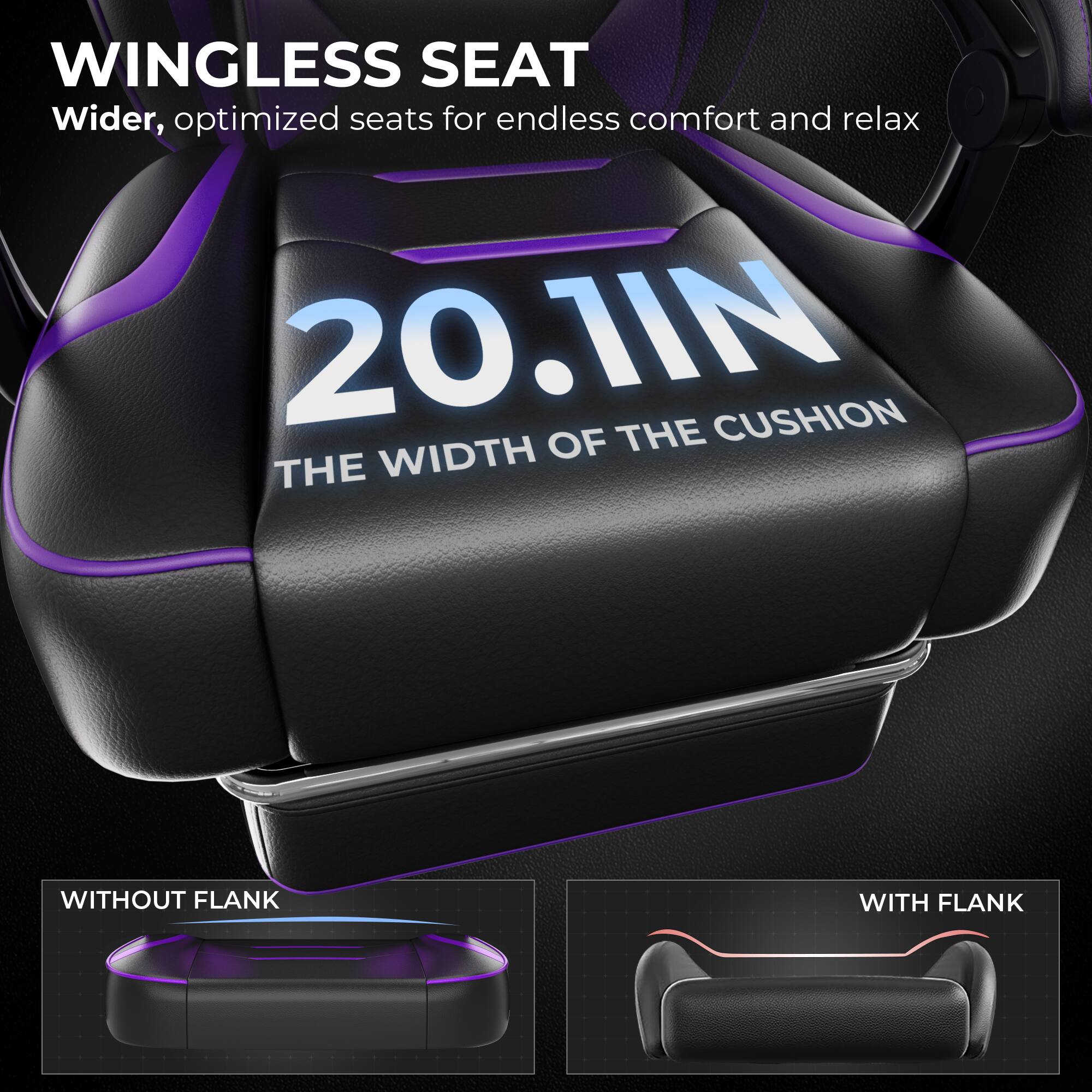 WINGLESS SEAT  
Wider, optimized seats for endless comfort and relax  

20.1IN  
THE WIDTH OF THE CUSHION  

WITHOUT FLANK  
WITH FLANK