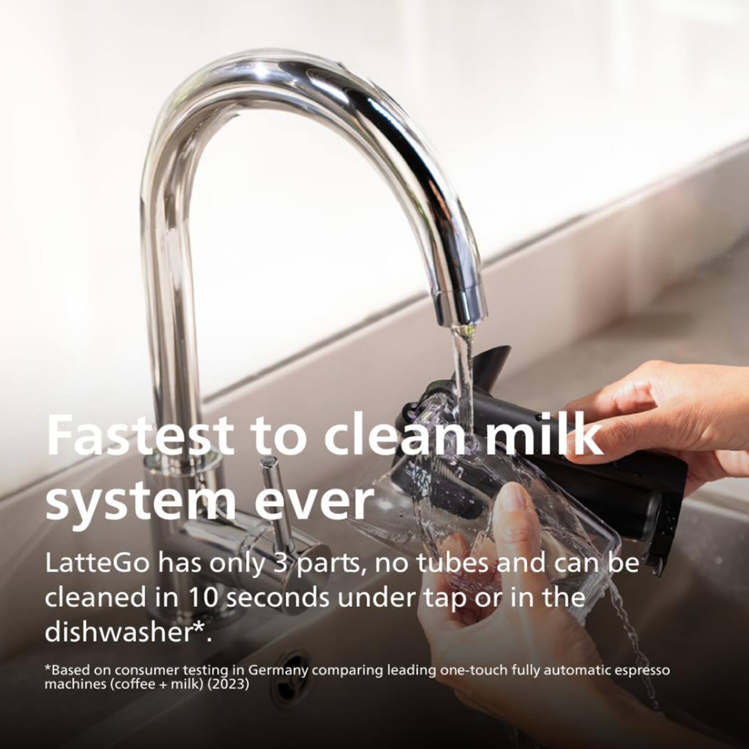 Fastest to clean milk system ever  
LatteGo has only 3 parts, no tubes and can be cleaned in 10 seconds under tap or in the dishwasher*.  
*Based on consumer testing in Germany comparing leading one-touch fully automatic espresso machines (coffee + milk) (2023)