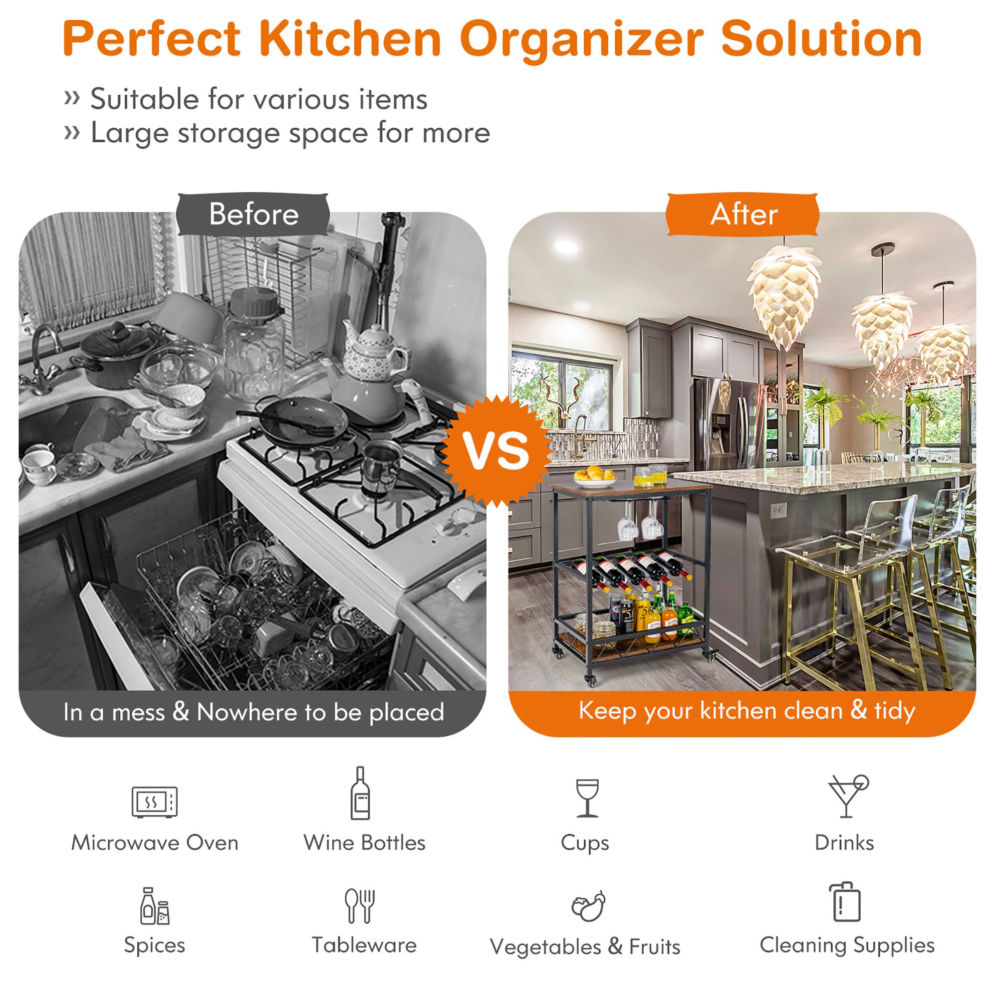 Perfect Kitchen Organizer Solution

- Suitable for various items
- Large storage space for more

Before
In a mess & Nowhere to be placed

After
Keep your kitchen clean & tidy

Microwave Oven
Wine Bottles
Spices
Tableware
Vegetables & Fruits
Cups
Drinks
Cleaning Supplies