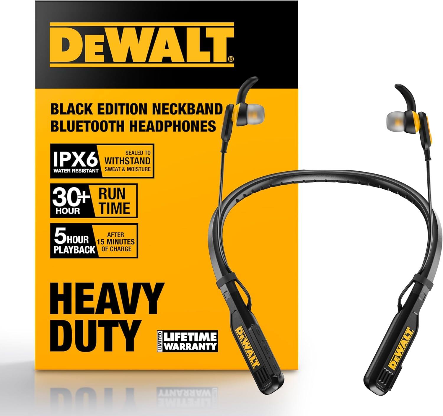 DEWALT BLACK EDITION NECKBAND BLUETOOTH HEADPHONES  
SEALED TO IPX6 WATER RESISTANT  
WITHSTAND SWEAT & MOISTURE  
30+ HOUR RUN TIME  
5 HOUR PLAYBACK AFTER 15 MINUTES OF CHARGE  
HEAVY DUTY  
LIFETIME WARRANTY  
DEWALT