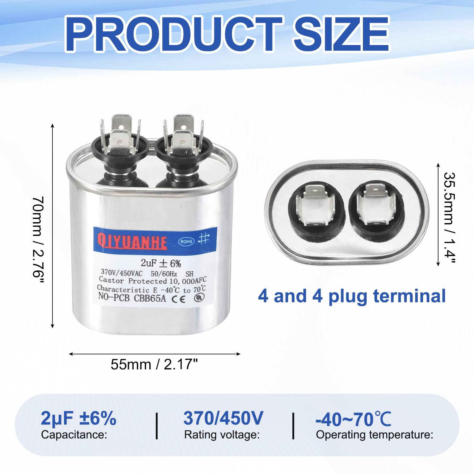 PRODUCT SIZE

70mm / 2.76"  
QIYUANHE  
ROHS  
2uF 6%  
370V/450VAC 50/60Hz  
SH  
Castor Protected 10,000AFC  
Characteristic E -40C to 70C  
NO-PCB  
CBB65A  
CE  

35.5mm / 1.4"  
4 and 4 plug terminal  
55mm / 2.17"  

2uF 6%  
Capacitance: 370/450V  
Rating voltage: -40~70C  
Operating temperature: