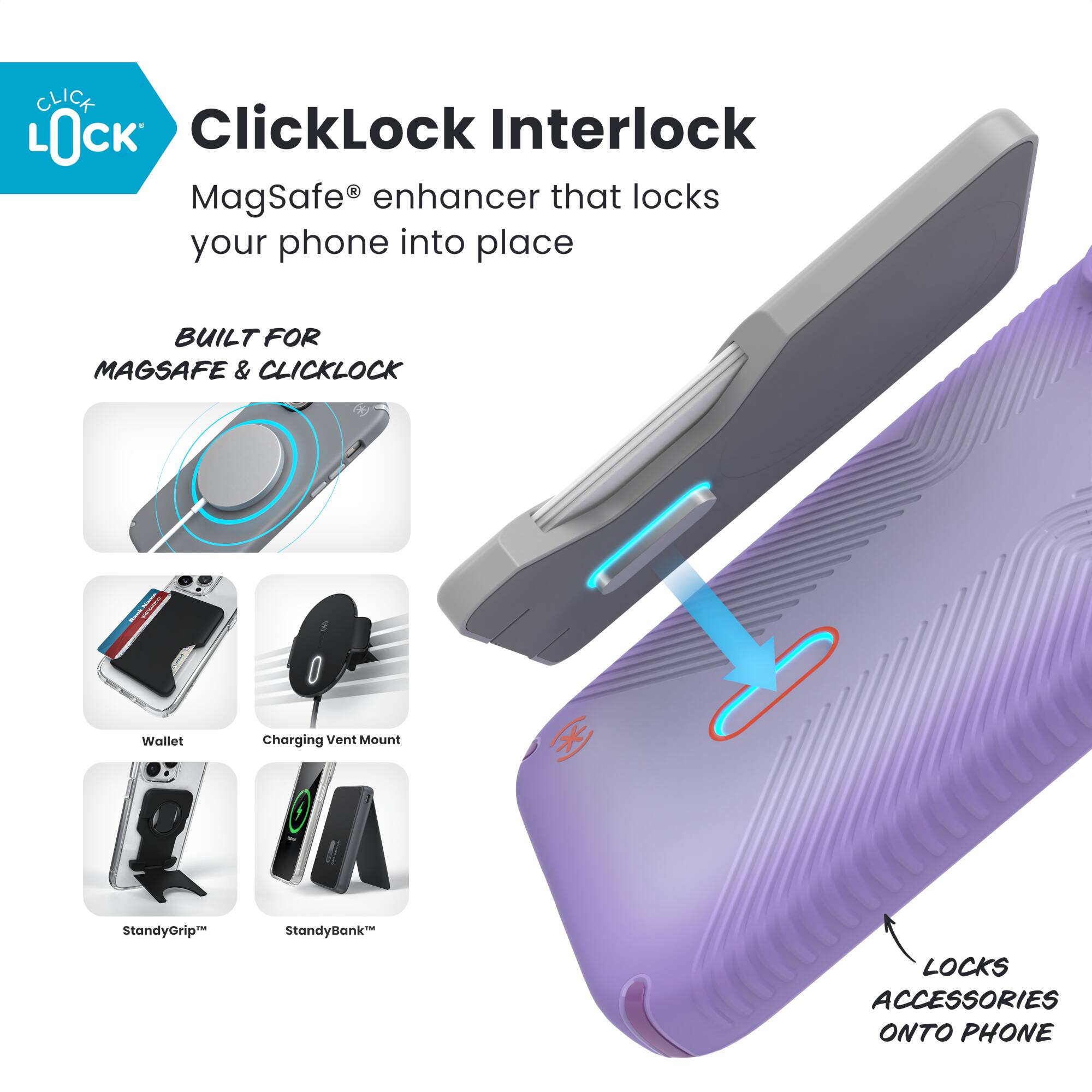 ClickLock Interlock  
MagSafe® enhancer that locks your phone into place  

BUILT FOR MAGSAFE & CLICKLOCK  

- Wallet  
- Charging Vent Mount  
- StandyGrip™  
- StandyBank™  

LOCKS ACCESSORIES ONTO PHONE