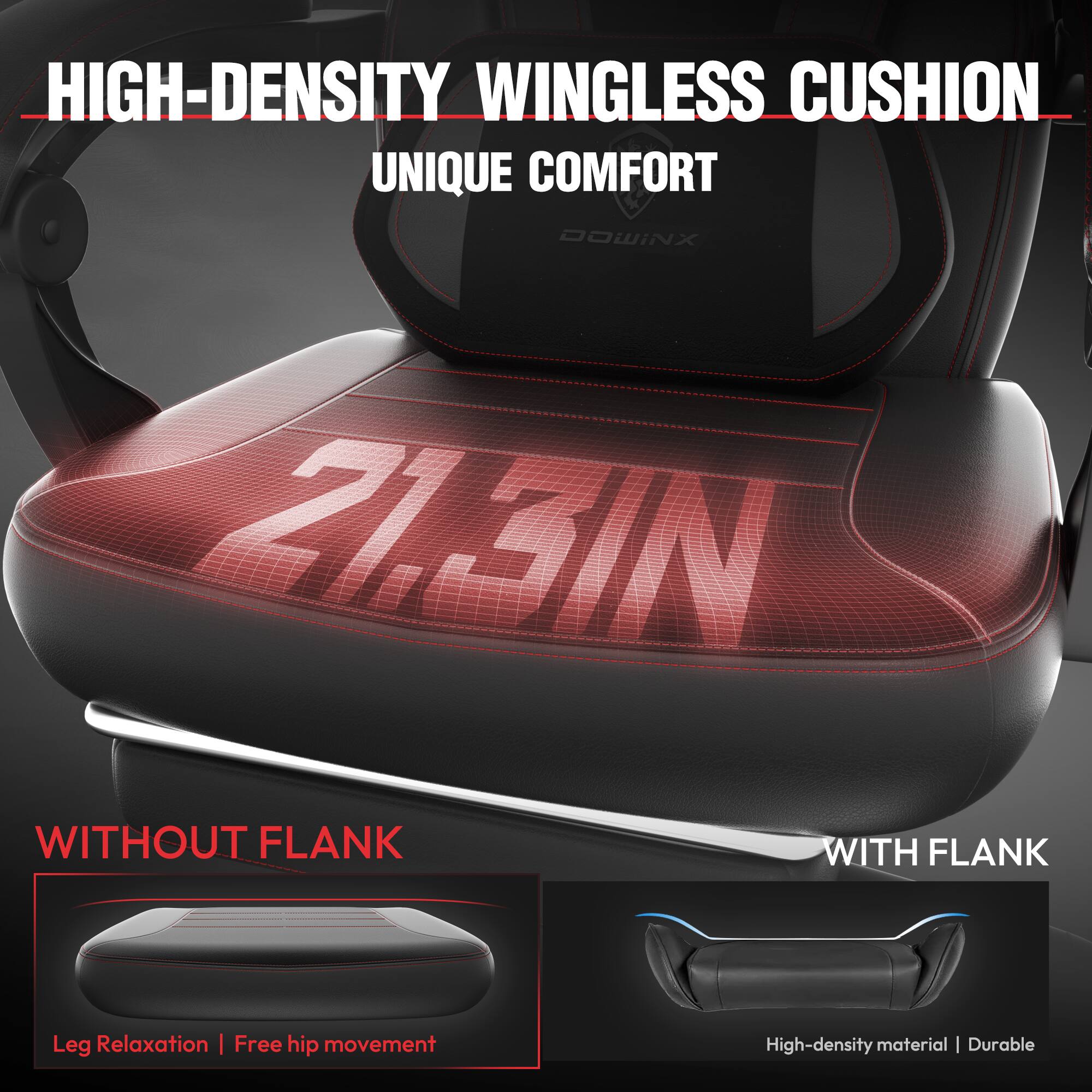 HIGH-DENSITY WINGLESS CUSHION  
UNIQUE COMFORT  

21.3IN  

WITHOUT FLANK  
Leg Relaxation | Free hip movement  

WITH FLANK  
High-density material | Durable