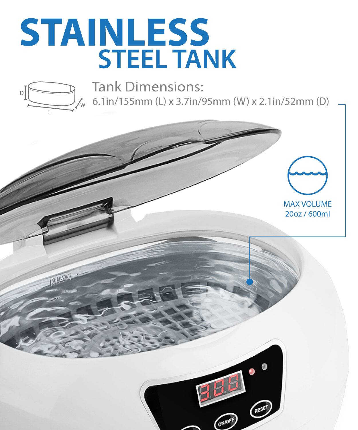 STAINLESS STEEL TANK
Tank Dimensions: 6.1in/155mm (L) x 3.7in/95mm (W) x 2.1in/52mm (D)
MAX VOLUME 20oz / 600ml
RESET ON/OFF