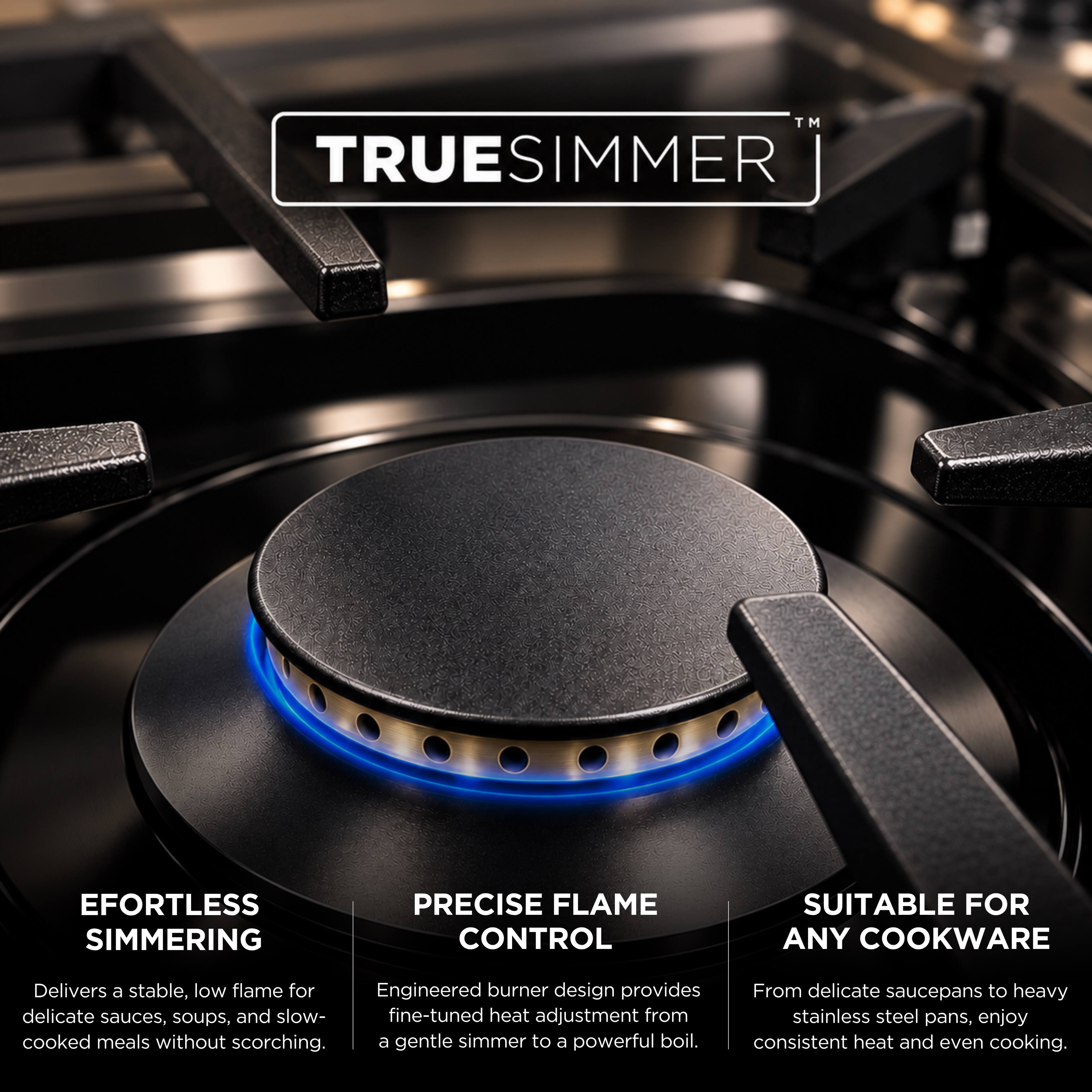 TRUE SIMMER™

EFORTLESS SIMMERING  
Delivers a stable, low flame for delicate sauces, soups, and slow-cooked meals without scorching.

PRECISE FLAME CONTROL  
Engineered burner design provides fine-tuned heat adjustment from a gentle simmer to a powerful boil.

SUITABLE FOR ANY COOKWARE  
From delicate saucepans to heavy stainless steel pans, enjoy consistent heat and even cooking.