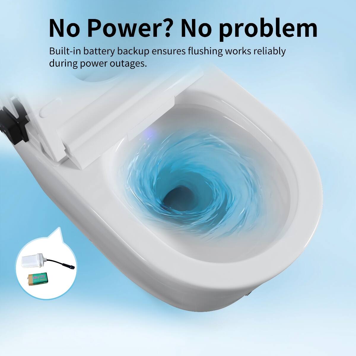 No Power? No problem  
Built-in battery backup ensures flushing works reliably during power outages.