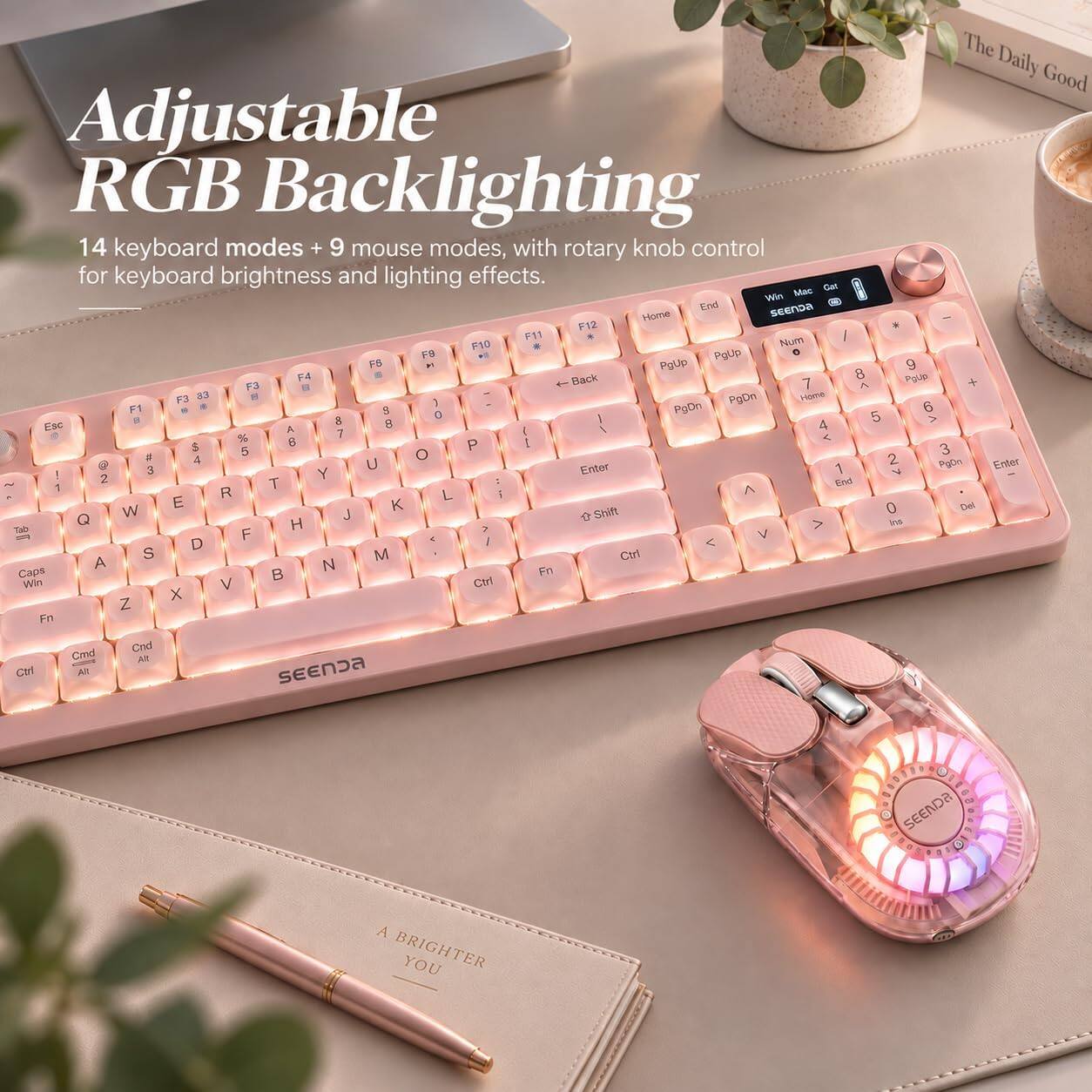 The Daily Good Adjustable RGB Backlighting 14 keyboard modes + 9 mouse modes, with rotary knob control for keyboard brightness and lighting effects. Mac Cat Win End SEENDA Home F12 F11 Num / F10 * F9 PgUp o FS  PgUp 9 F4 Back 8 PgUp F3 7  + F3 33  PgDn Home 1 6 F1 S 0 PgDn 5 B 8 8 > Esc A 1 4 % 7 < $ 8 P E 5 O 3 # 4 2 3 U Enter 1 PgOn Enter Y V 2 T End 1  R L i E K 0 Del Q W J  Shift H Ins Tab F V D /  S M Ctrl A N Caps  Fn Win V Ctrl X Z Fn Cmd Cnd At Ctrl All SEENDA

SEENDA
A BRIGHTER YOU