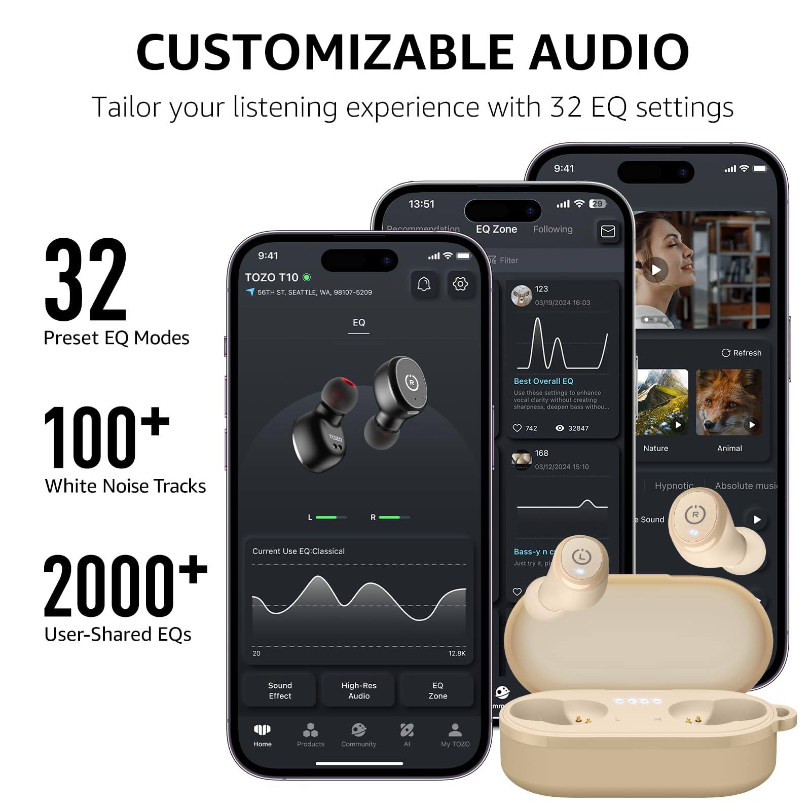 CUSTOMIZABLE AUDIO Tailor your listening experience with 32 EQ settings

32 Preset EQ Modes
13:51 Recommendation EQ Zone Following
9:41 Filter
TOZO T10 56TH ST, SEATTLE, WA. 98107-5209
123 03/19/2024 16:03 EQ Refresh
100+ White Noise Tracks
Best Overall EQ
Uh mese semings i anhance vona marity without creatig sharpooss. despen nass siTau.
242 3847 168 03/12/2024 15:10 Nature Animal Hypnotic Absolute musi
L Current Use EQ Classical
2000+ User-Shared EQs
R 12.8K Bass- Y - 5 Ast ty . Sound Effect High-Res Audio EQ Zone insome Products Community Al My 1020