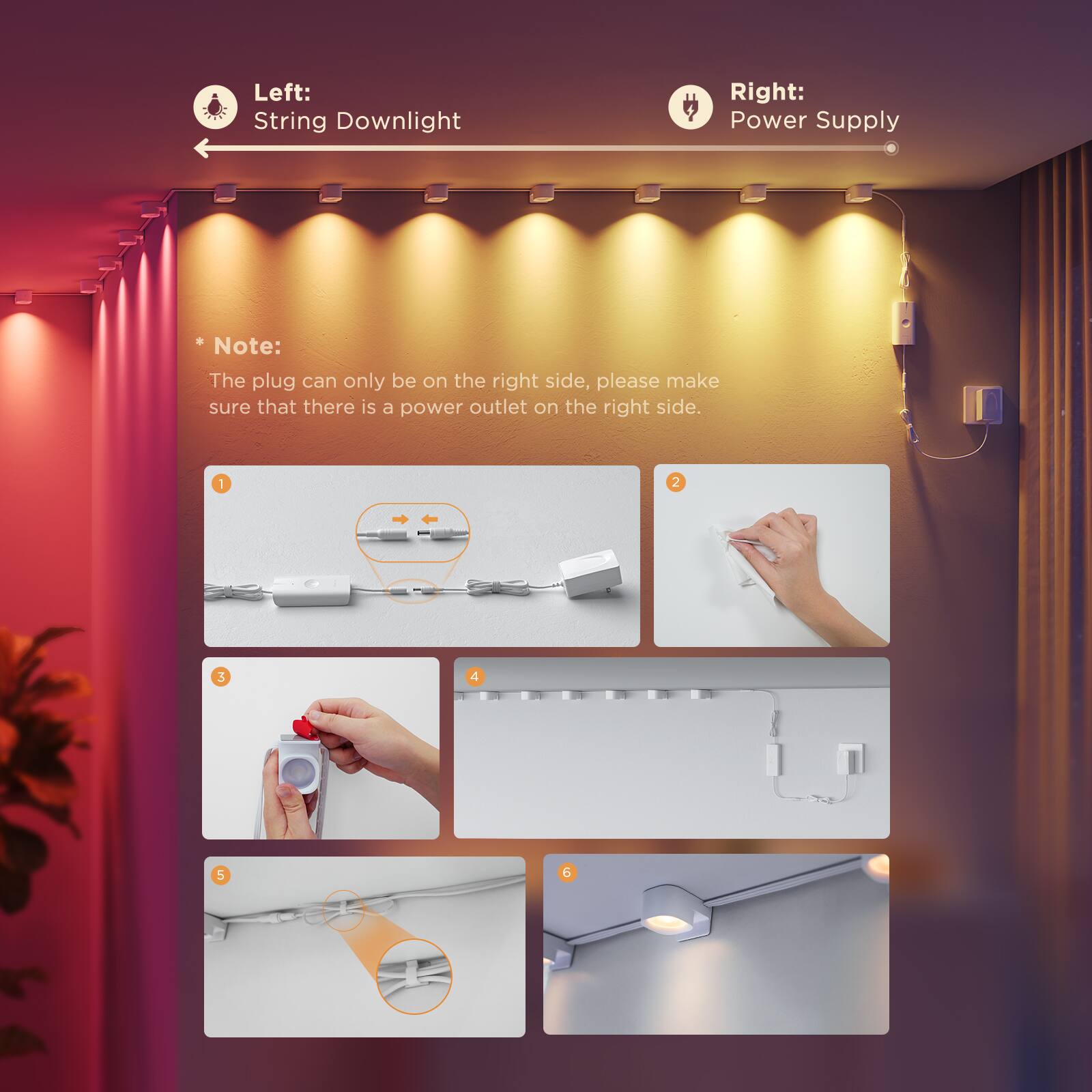 Left: String Downlight
Right: Power Supply
Note: The plug can only be on the right side, please make sure that there is a power outlet on the right side.
1 2 3 4 6