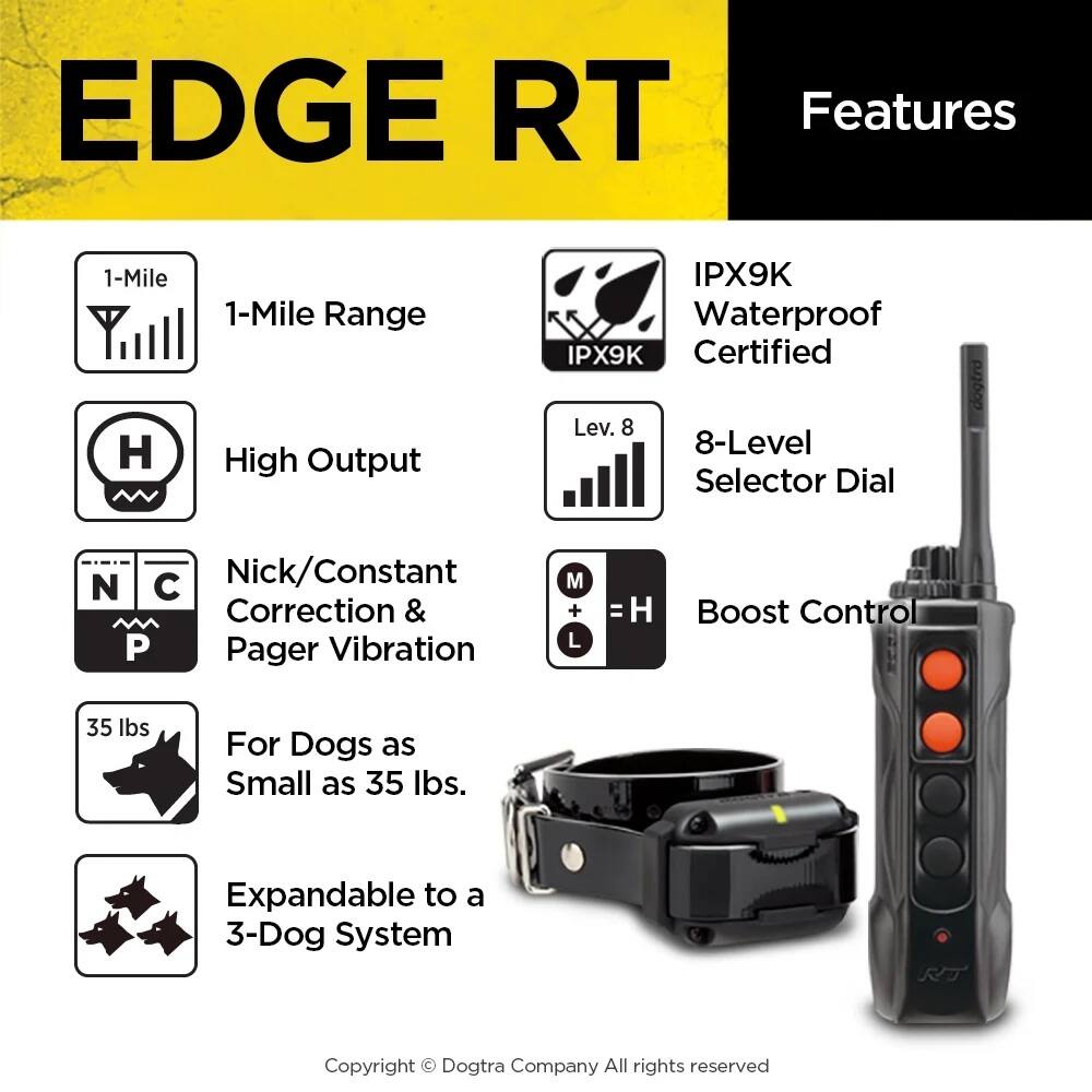 EDGE RT Features

- 1-Mile Range
- IPX9K Waterproof Certified
- High Output
- 8-Level Selector Dial
- Nick/Constant Correction & Pager Vibration
- Boost Control
- For Dogs as Small as 35 lbs.
- Expandable to a 3-Dog System

Copyright © Dogtra Company All rights reserved