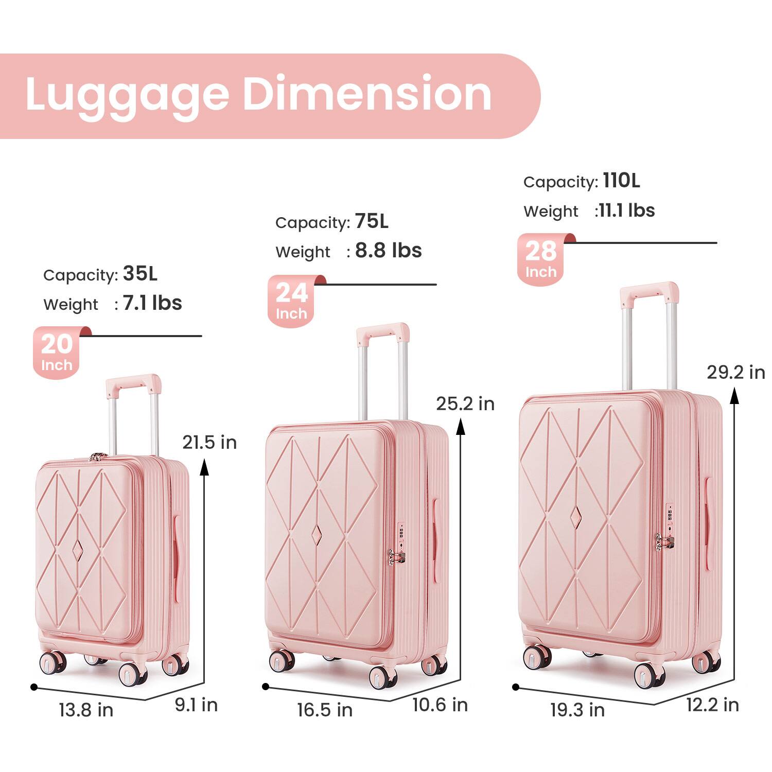 Luggage Dimension

20 Inch  
Capacity: 35L  
Weight: 7.1 lbs  
Dimensions: 13.8 in x 9.1 in x 21.5 in

24 Inch  
Capacity: 75L  
Weight: 8.8 lbs  
Dimensions: 16.5 in x 10.6 in x 25.2 in

28 Inch  
Capacity: 110L  
Weight: 11.1 lbs  
Dimensions: 19.3 in x 12.2 in x 29.2 in