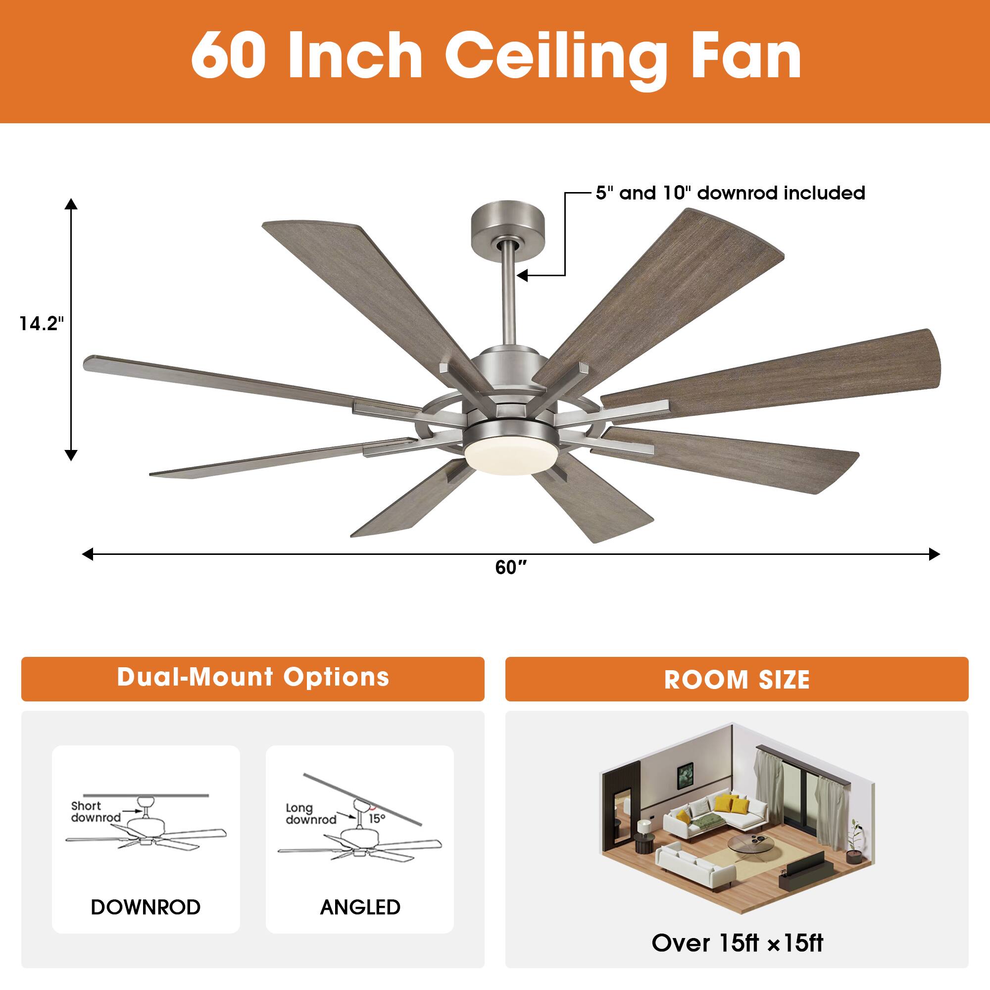 60 Inch Ceiling Fan  
5" and 10" downrod included  
14.2"  
60"  
Dual-Mount Options  
ROOM SIZE  
Short downrod  
Long downrod  
15  
DOWNROD  
ANGLED  
Over 15ft x 15ft
