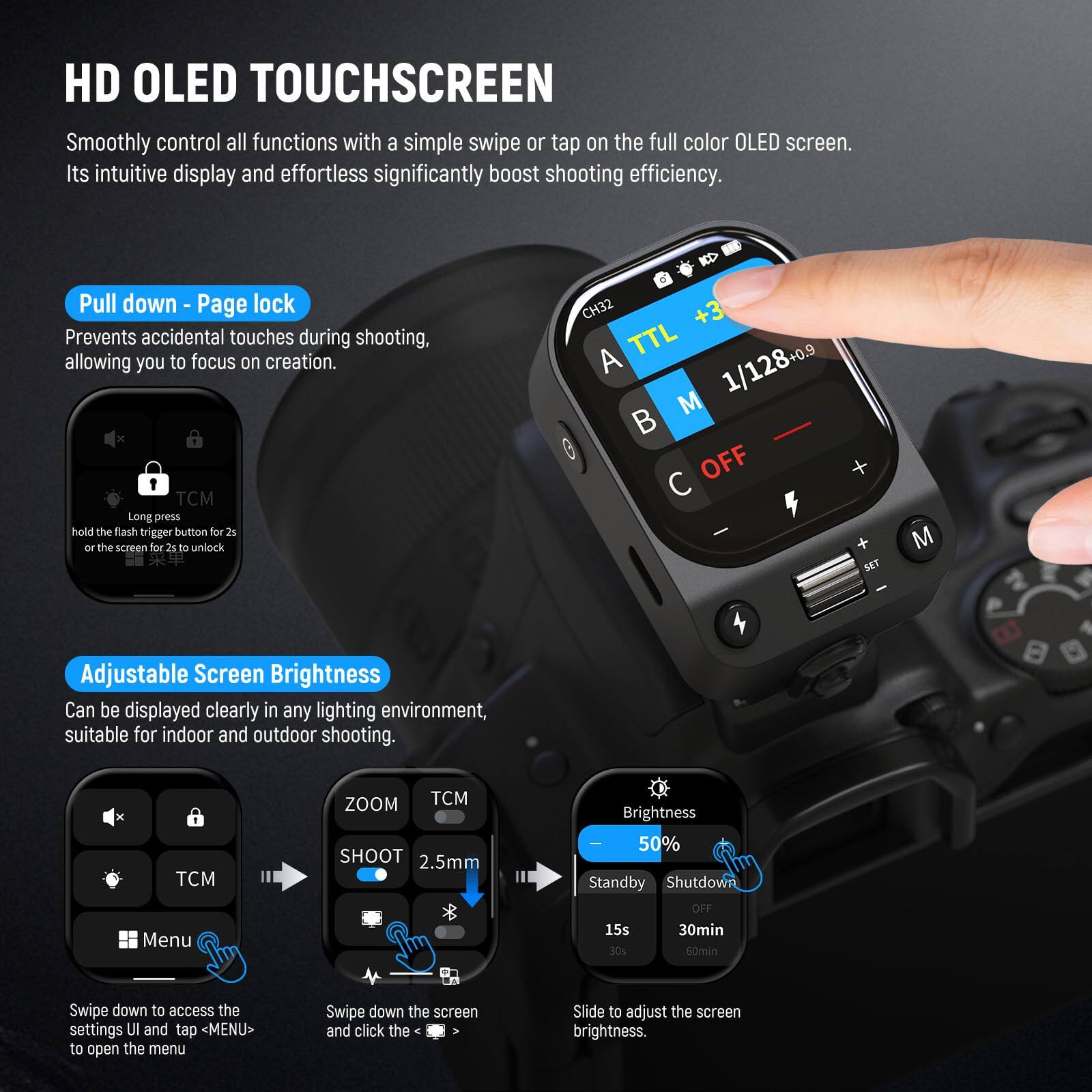 HD OLED TOUCHSCREEN  
Smoothly control all functions with a simple swipe or tap on the full color OLED screen. Its intuitive display and effortless operation significantly boost shooting efficiency.

**Pull down - Page lock**  
Prevents accidental touches during shooting, allowing you to focus on creation.  
Long press the flash trigger button for 2s or hold the screen for 2s to unlock.

**Adjustable Screen Brightness**  
Can be displayed clearly in any lighting environment, suitable for indoor and outdoor shooting.

- Swipe down to access the settings UI and tap <MENU> to open the menu.
- Swipe down the screen and click the Slide to adjust the screen brightness.

Brightness: 50%  
Standby: 15s, 30min, 30s, 60min  
Shutdown: OFF