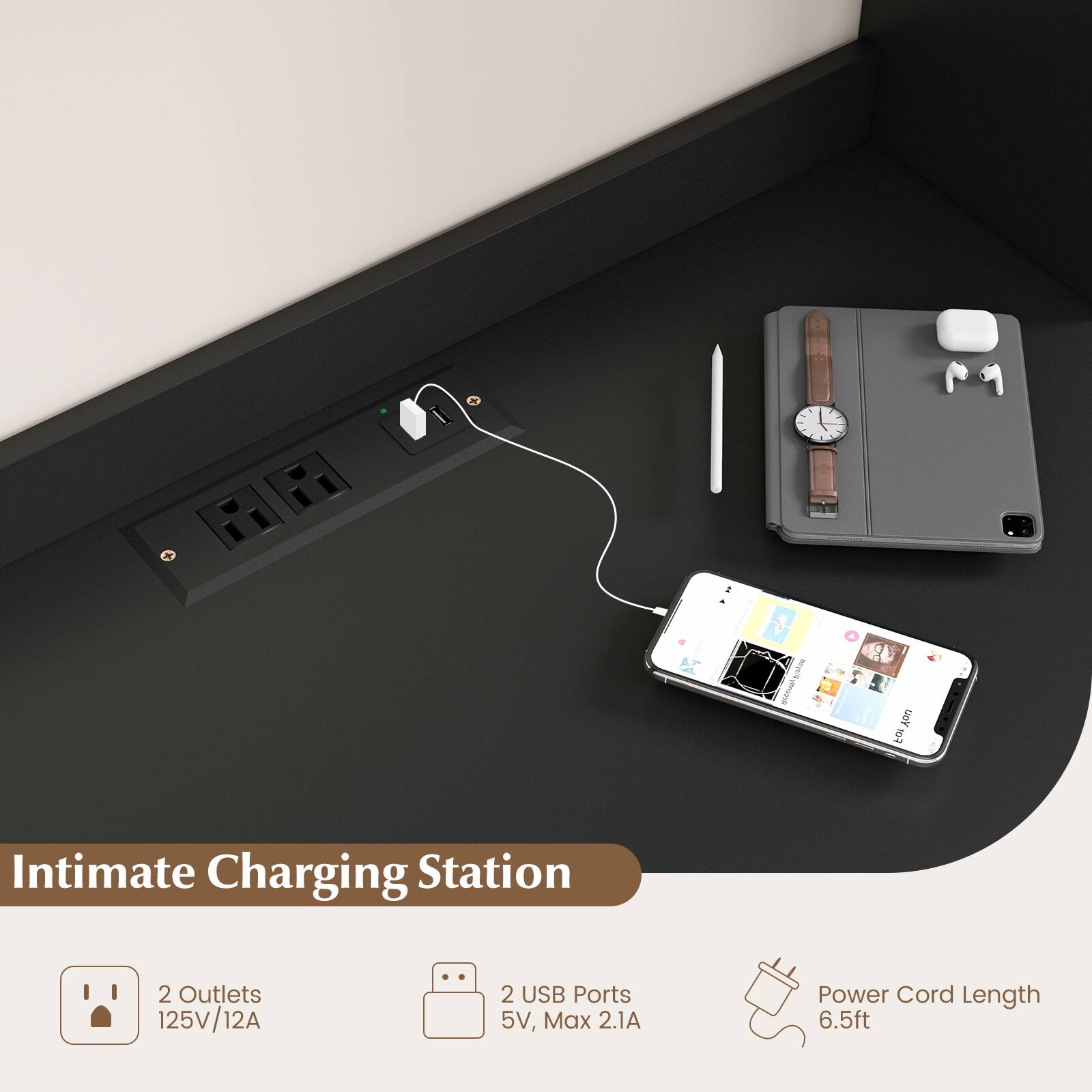 Intimate Charging Station
2 Outlets 125V/12A
2 USB Ports 5V, Max 2.1A
Power Cord Length 6.5ft