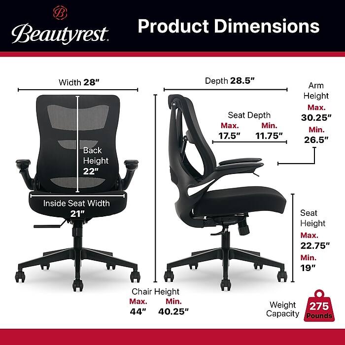 Product Dimensions Beautyrest

- Width: 28"
- Back Height: 22"
- Depth: 28.5"
- Seat Depth: 
  - Max: 17.5"
  - Min: 11.75"
- Arm Height: 
  - Max: 30.25"
  - Min: 26.5"
- Inside Seat Width: 21"
- Seat Height: 
  - Max: 22.75"
  - Min: 19"
- Chair Height: 
  - Max: 44"
  - Min: 40.25"
- Weight Capacity: 275 Pounds