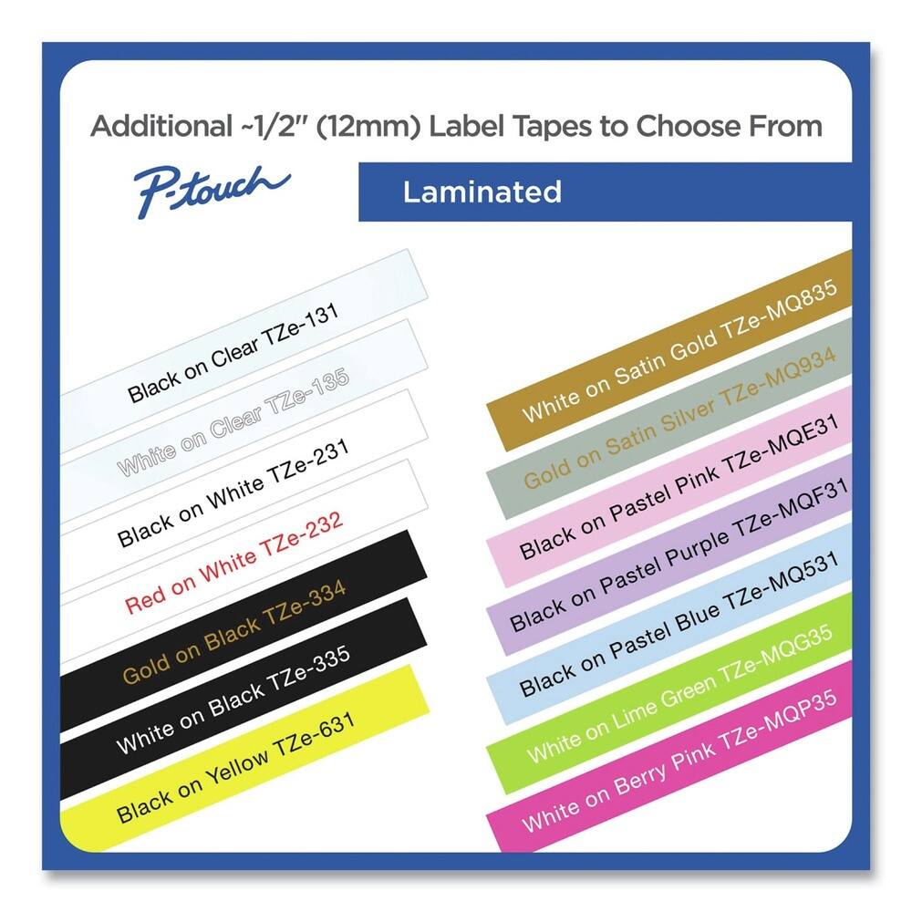 Additional ~1/2" (12mm) Label Tapes to Choose From

P-touch

Laminated

- Black on Clear TZe-131
- White on Clear TZe-135
- Black on White TZe-231
- Red on White TZe-232
- Gold on Black TZe-334
- White on Black TZe-335
- Black on Yellow TZe-631

- White on Satin Gold TZe-MQ835
- White on Satin Silver TZe-MQ934
- White on Satin TZe-MQE31
- Black on Pastel Pink TZe-MQF31
- Black on Pastel Purple TZe-MQ531
- Black on Pastel Blue TZe-MQG35
- White on Lime Green TZe-MQP35
- White on Berry Pink TZe-MQP35