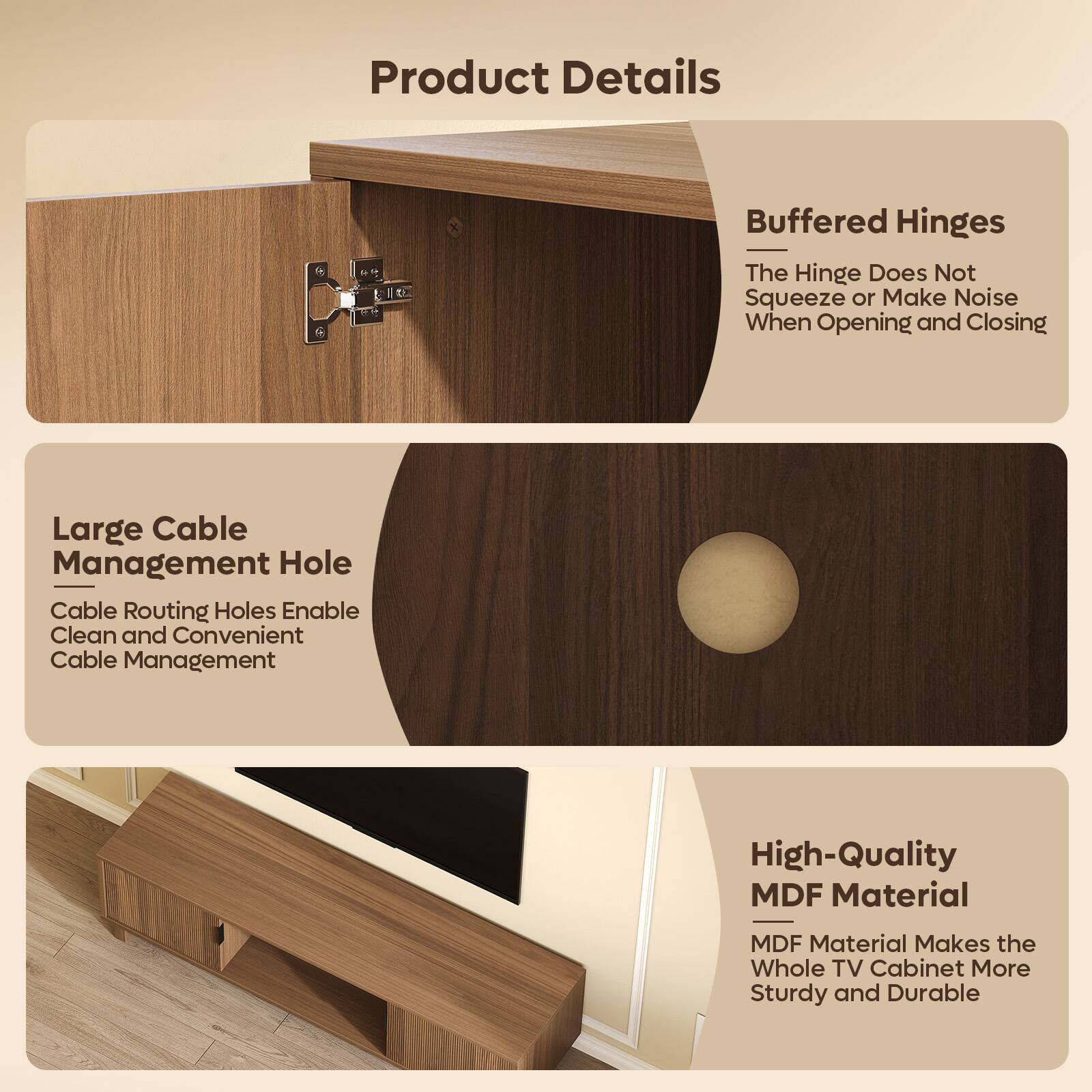 Product Details

- Buffered Hinges
  - The Hinge Does Not Squeeze or Make Noise When Opening and Closing

- Large Cable Management Hole
  - Cable Routing Holes Enable Clean and Convenient Cable Management

- High-Quality MDF Material
  - MDF Material Makes the Whole TV Cabinet More Sturdy and Durable