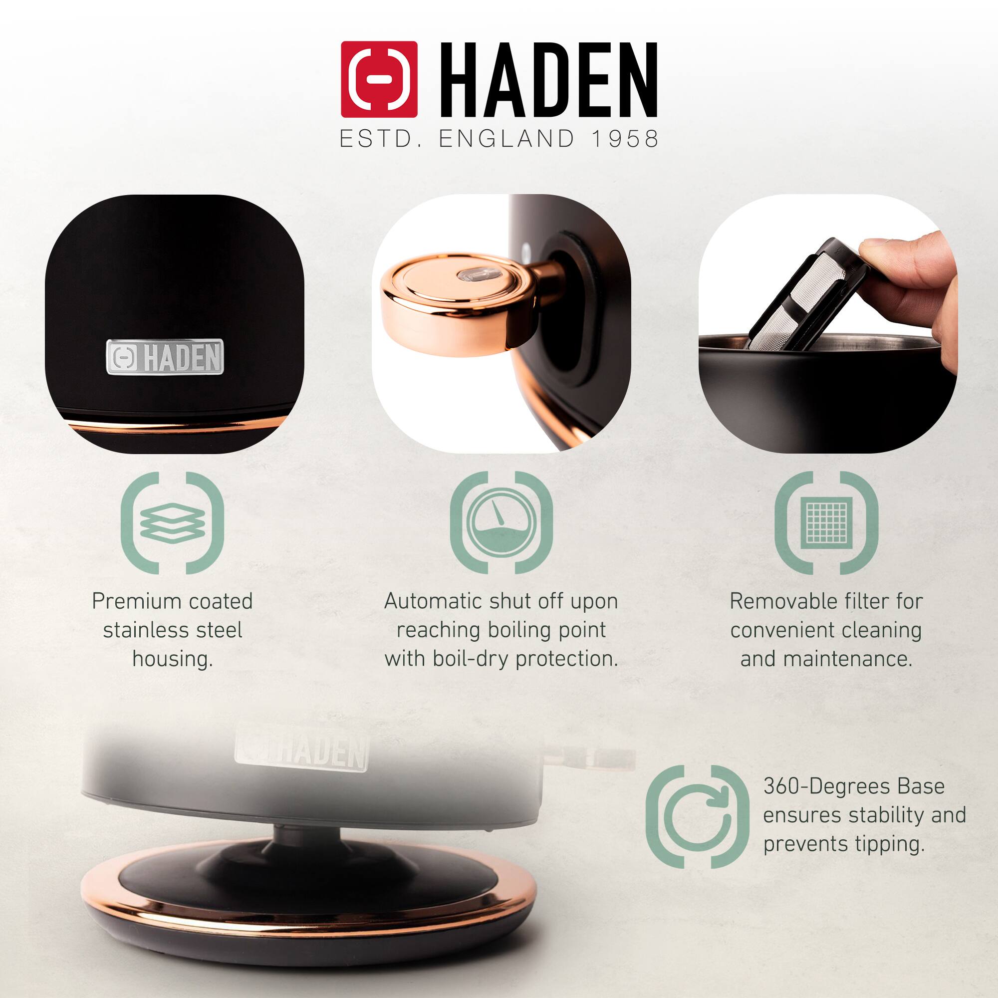 HADEN  
ESTD. ENGLAND 1958  

- Premium coated stainless steel housing.  
- Automatic shut off upon reaching boiling point with boil-dry protection.  
- Removable filter for convenient cleaning and maintenance.  
- 360-Degrees Base ensures stability and prevents tipping.
