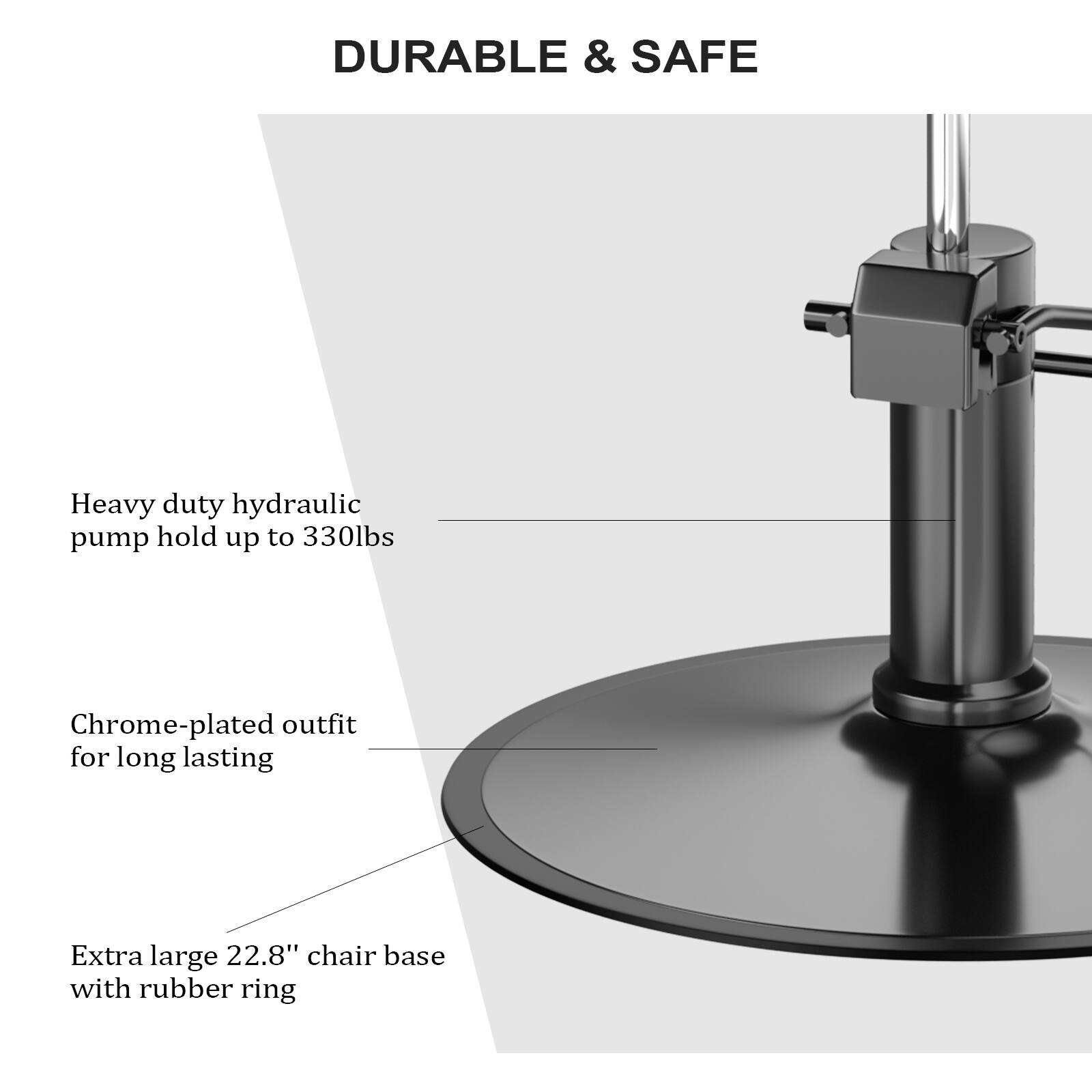 DURABLE & SAFE

Heavy duty hydraulic pump hold up to 330lbs

Chrome-plated outfit for long lasting

Extra large 22.8" chair base with rubber ring