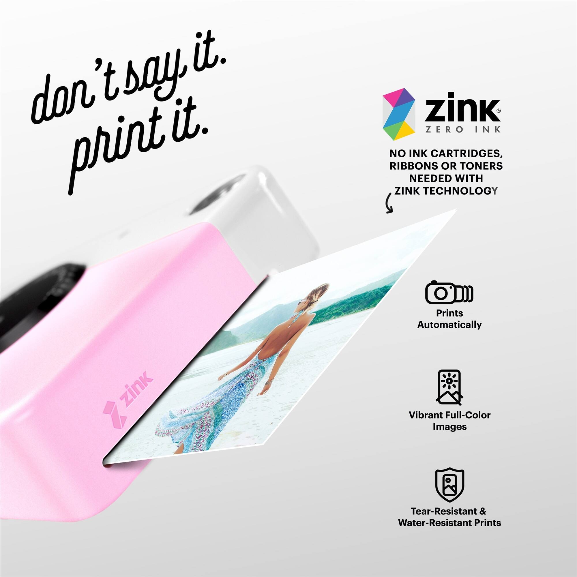 don't say it. print it. zink ZERO INK NO INK CARTRIDGES, RIBBONS OR TONERS NEEDED WITH ZINK TECHNOLOGY Prints Automatically zink Vibrant Full-Color Images Tear-Resistant & Water-Resistant Prints