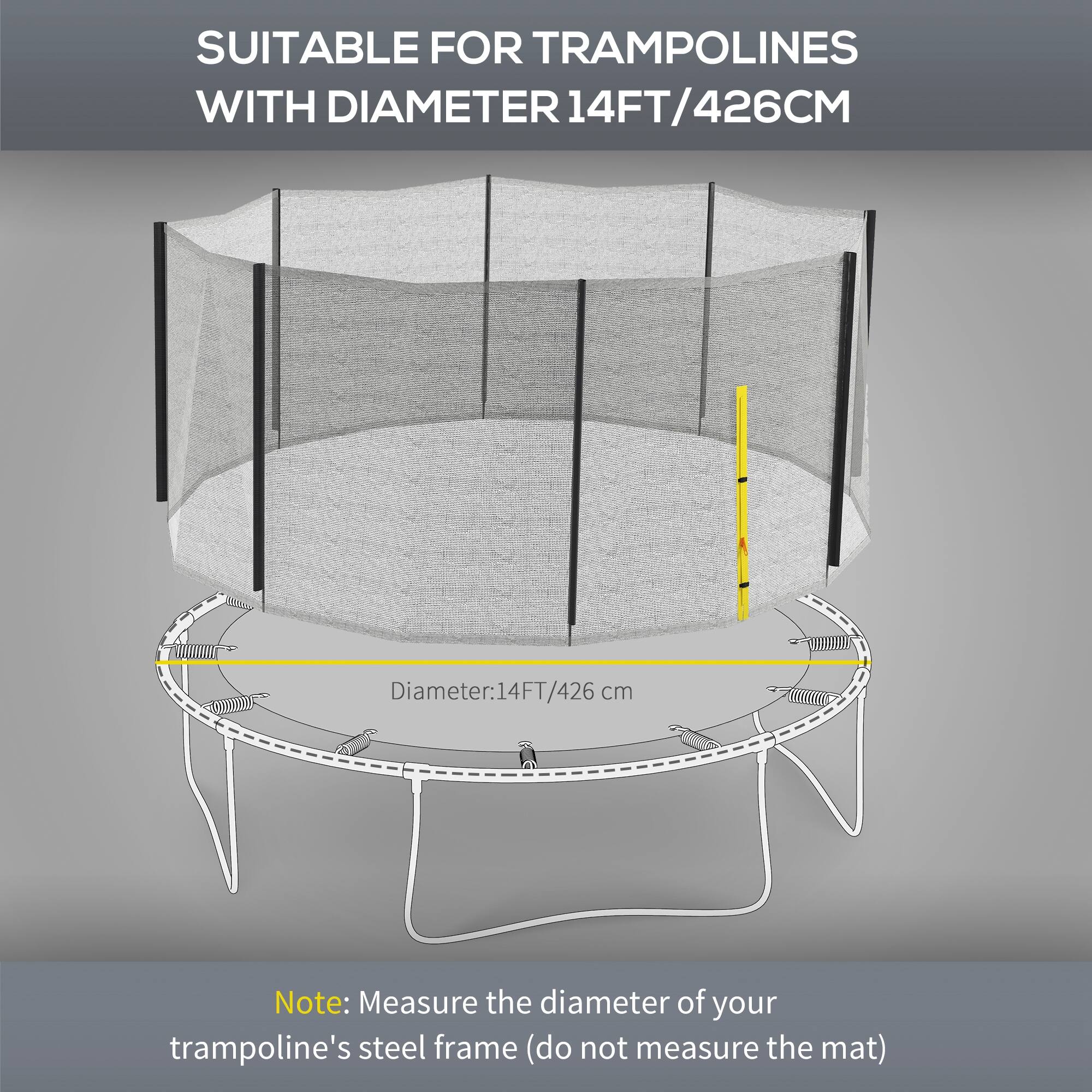 SUITABLE FOR TRAMPOLINES WITH DIAMETER 14FT/426CM

Diameter: 14FT/426cm

Note: Measure the diameter of your trampoline's steel frame (do not measure the mat).