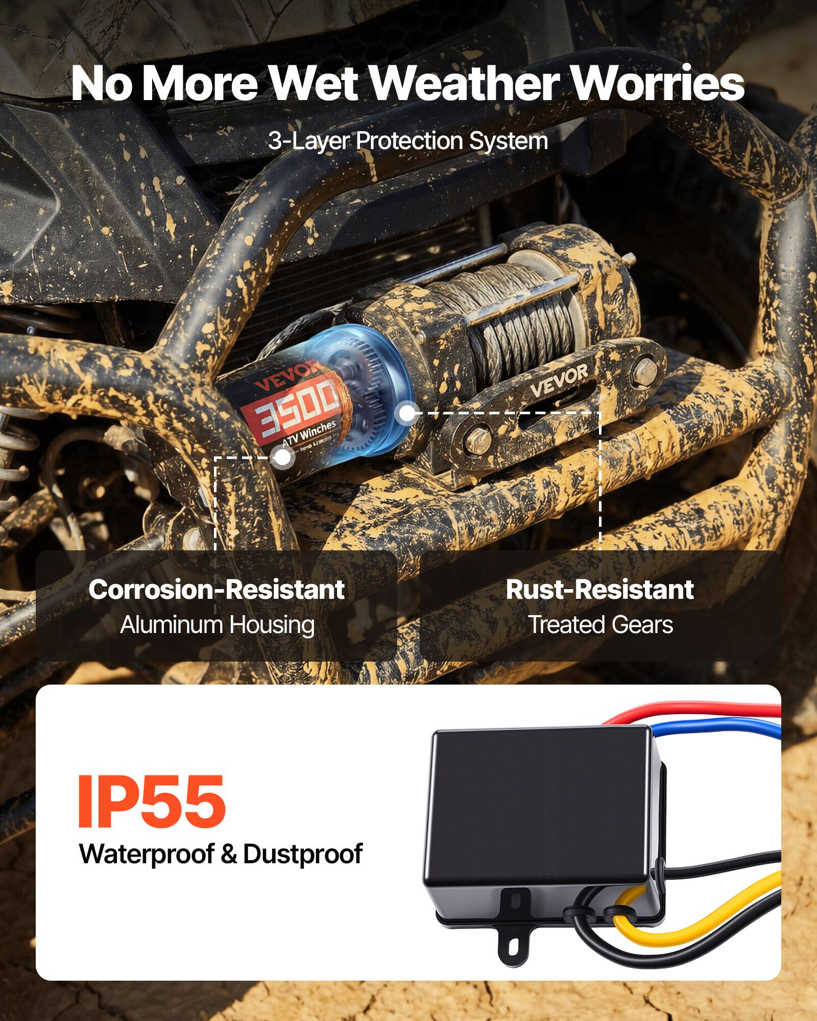 No More Wet Weather Worries  
3-Layer Protection System  

VEVOR 3500 Winches ATV AR  

- Corrosion-Resistant Aluminum Housing  
- Rust-Resistant Treated Gears  
- IP55 Waterproof & Dustproof