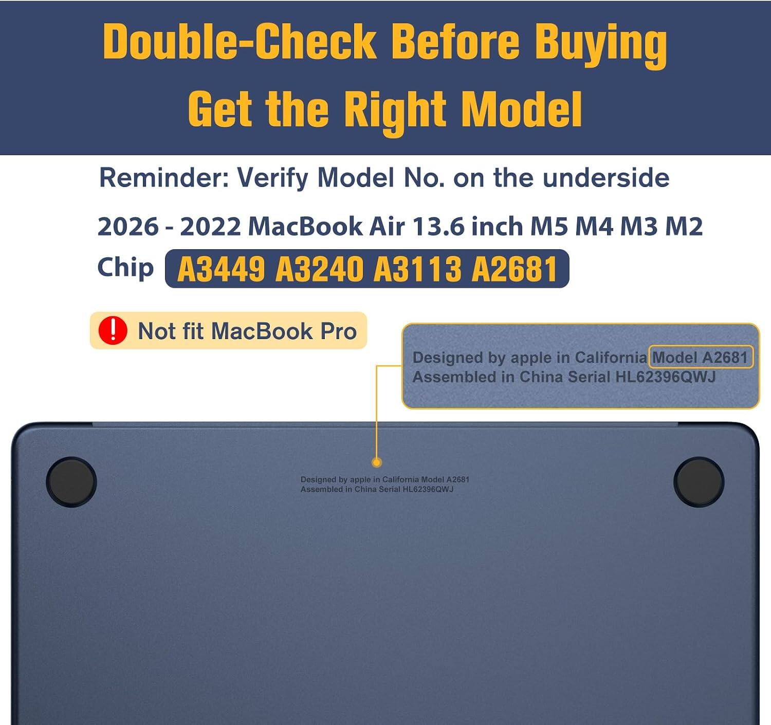 Double-Check Before Buying  
Get the Right Model  
Reminder: Verify Model No. on the underside  
2026 - 2022 MacBook Air 13.6 inch M5 M4 M3 M2 Chip  
A3449 A3240 A3113 A2681  
! Not fit MacBook Pro  
Designed by apple in California Model A2681  
Assembled in China Serial HL62396QWJ