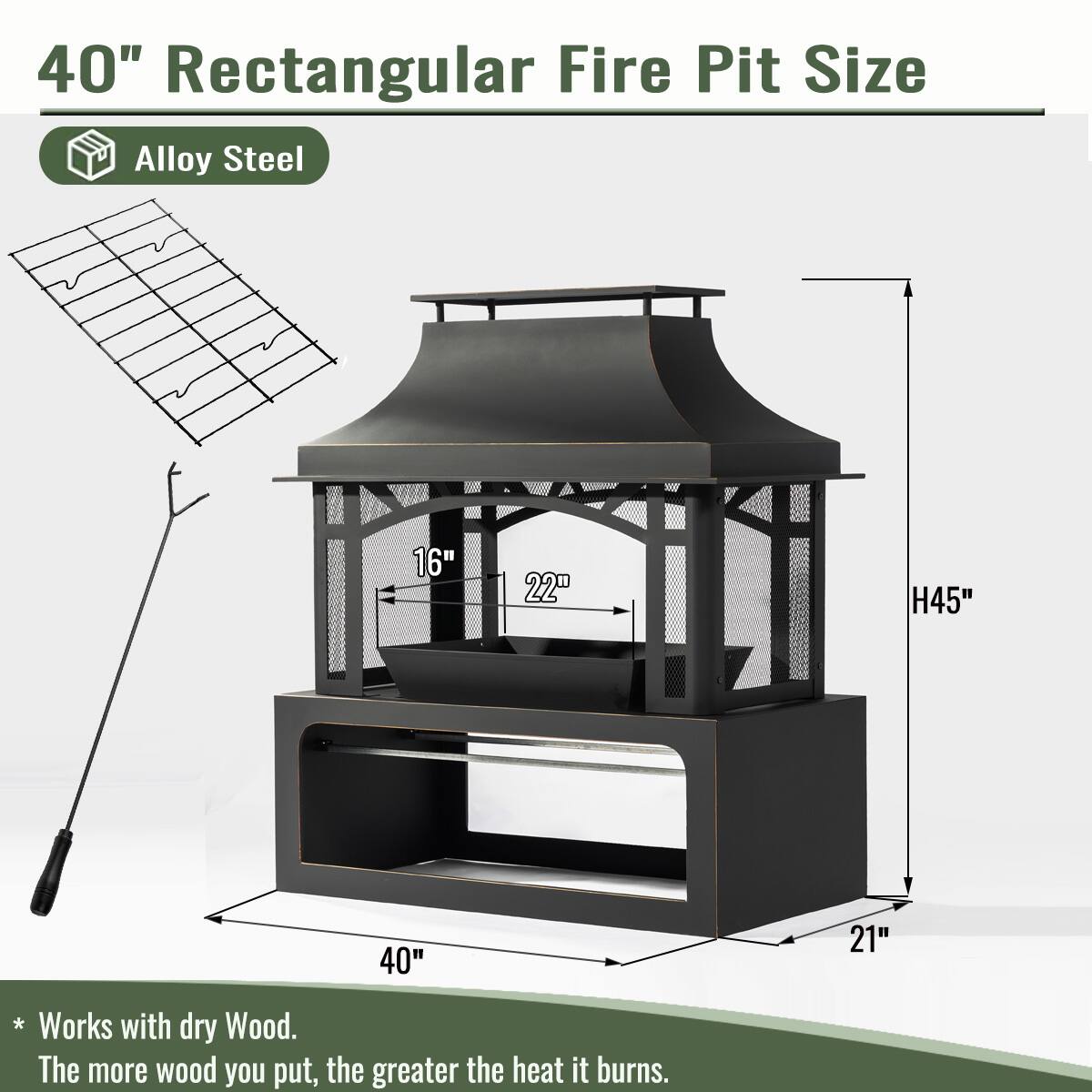 40" Rectangular Fire Pit Size  
Alloy Steel  

* Works with dry Wood.  
The more wood you put, the greater the heat it burns.  

Dimensions:  
- Length: 40"  
- Width: 21"  
- Height: H45"  
- Fire Pit Opening: 16" x 22"
