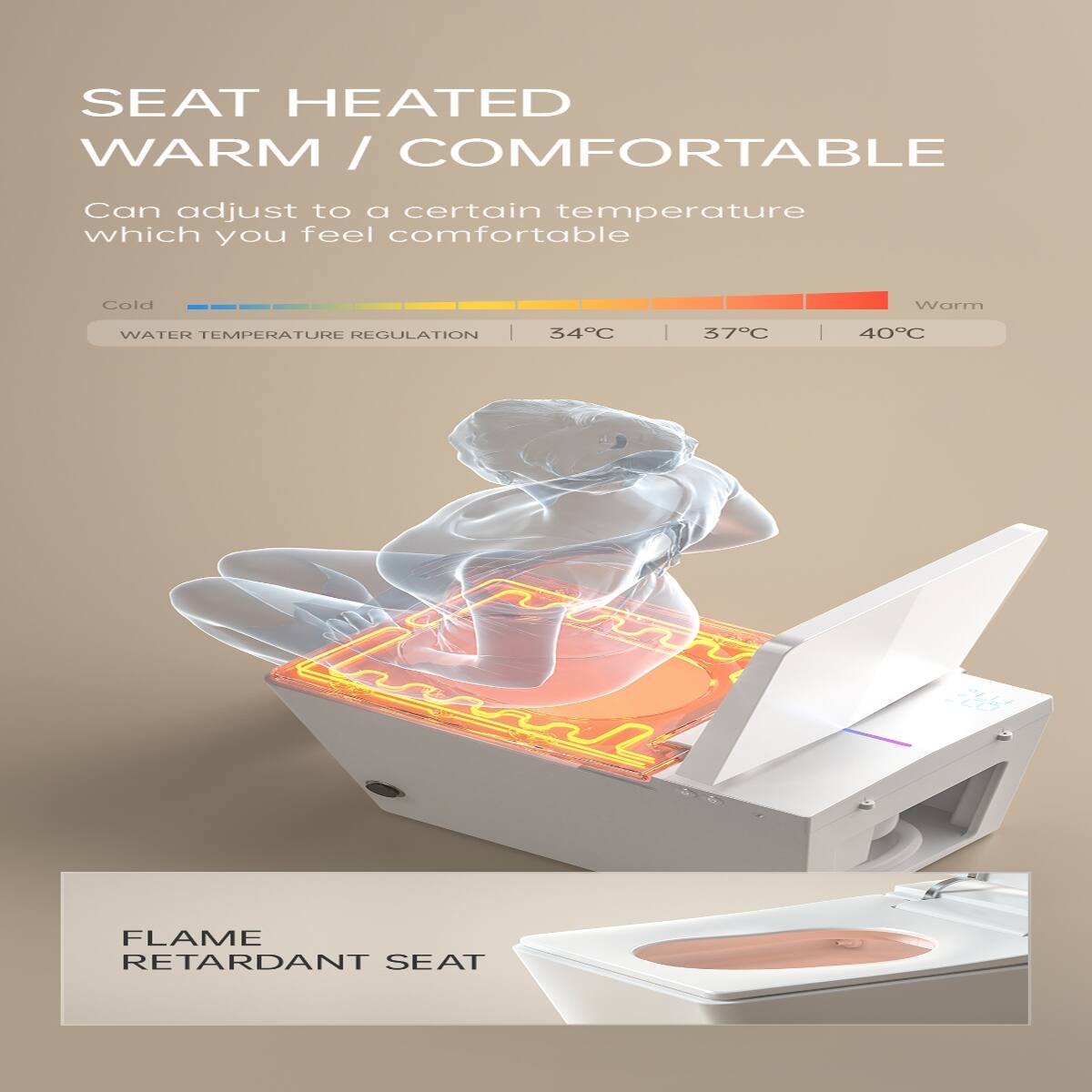 SEAT HEATED  
WARM / COMFORTABLE  

Can adjust to a certain temperature which you feel comfortable  

Cold  
WATER TEMPERATURE REGULATION  
34°C | 37°C | 40°C  
Warm  

FLAME RETARDANT SEAT