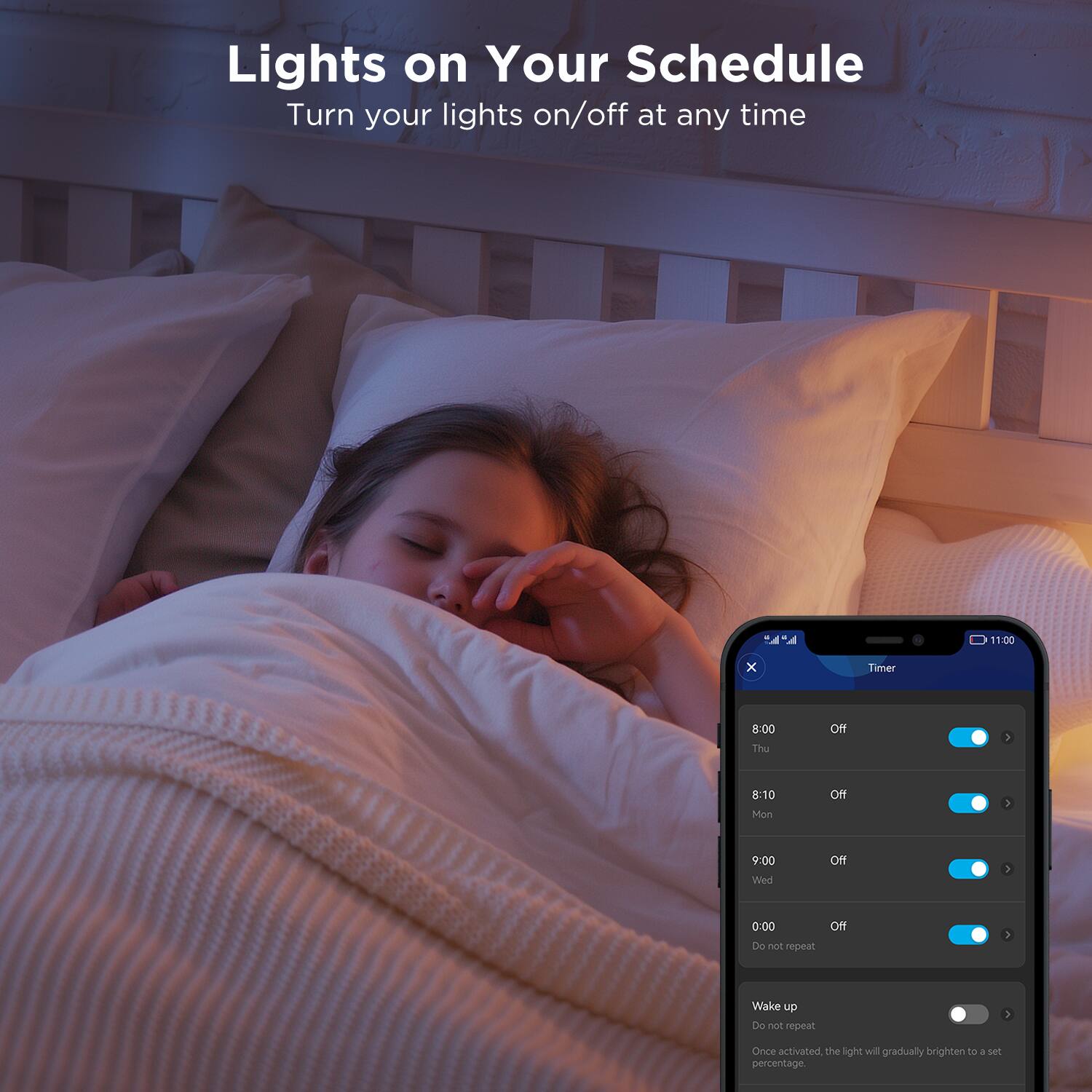 Lights on Your Schedule  
Turn your lights on/off at any time  

Timer  
8:00 Thu Off  
8:10 Mon Off  
9:00 Wed Off  
0:00 Do not repeat Off  

Wake up  
Do not repeat  
Once activated, the light will gradually brighten to a set percentage.
