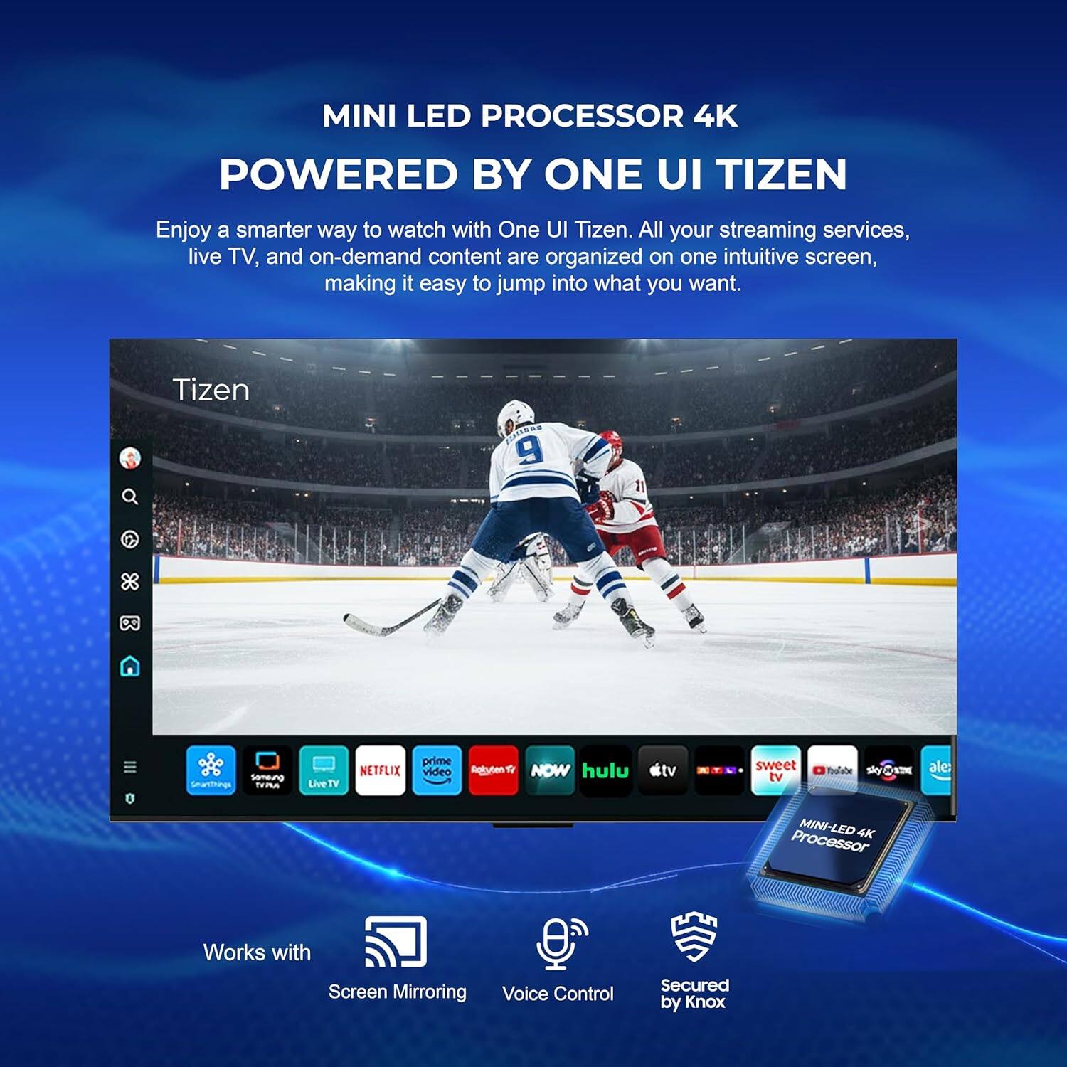 MINI LED PROCESSOR 4K  
POWERED BY ONE UI TIZEN  

Enjoy a smarter way to watch with One UI Tizen. All your streaming services, live TV, and on-demand content are organized on one intuitive screen, making it easy to jump into what you want.  

Tizen 9  

MINI-LED 4K Processor  
Works with Screen Mirroring  
Voice Control  
Secured by Knox