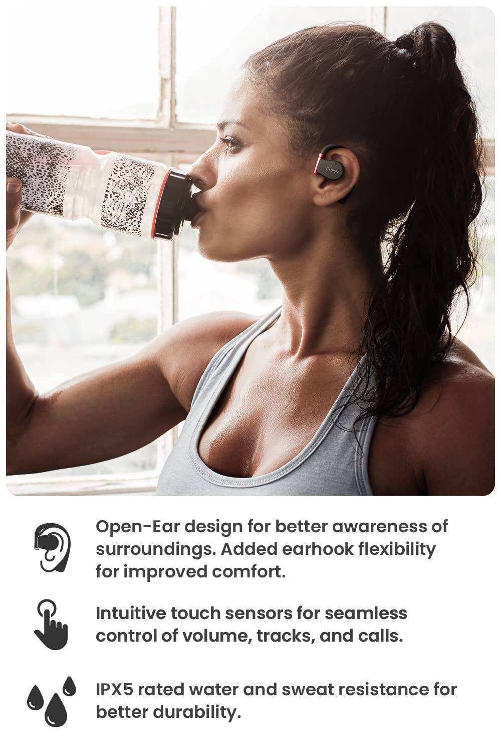 Open-Ear design for better awareness of surroundings. Added earhook flexibility for improved comfort. Intuitive touch sensors for seamless control of volume, tracks, and calls. IPX5 rated water and sweat resistance for better durability.