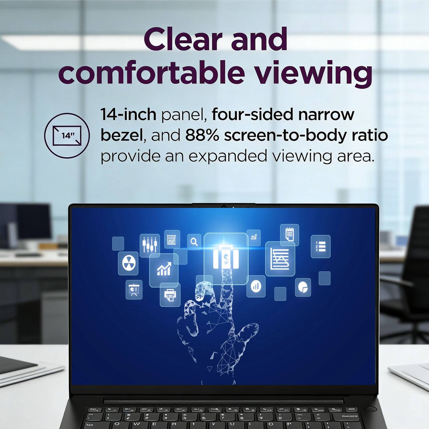 Clear and comfortable viewing

14-inch panel, four-sided narrow bezel, and 88% screen-to-body ratio provide an expanded viewing area.