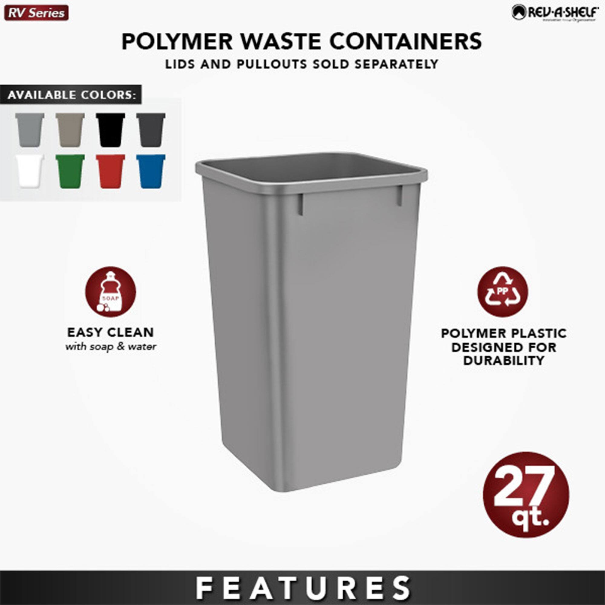 RV Series  
POLYMER WASTE CONTAINERS  
LIDS AND PULLOUTS SOLD SEPARATELY  

AVAILABLE COLORS:  
[Icons of various colors: gray, black, white, green, red, blue]  

EASY CLEAN  
with soap & water  

POLYMER PLASTIC  
DESIGNED FOR DURABILITY  

27 qt.  

FEATURES