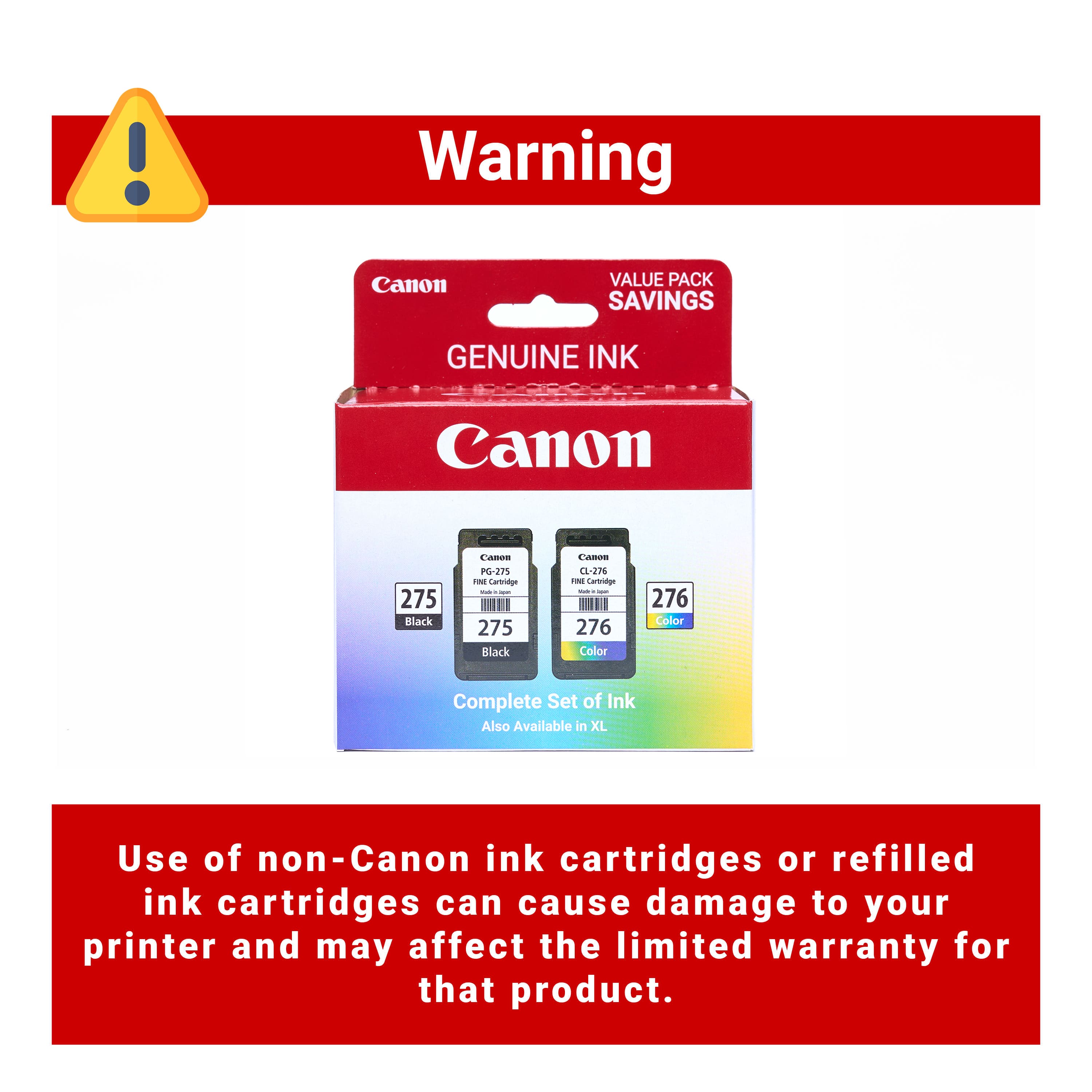 Warning Canon Value Pack Savings Genuine Ink Canon 275 Black CA-271 275 Black Cartridge PG-271 275 Black Cartridge CL-276 276 Color Cartridge 276 Color Complete Set of Ink Also Available in XL Use of non-Canon ink cartridges or refilled ink cartridges can cause damage to your printer and may affect the limited warranty for that product.