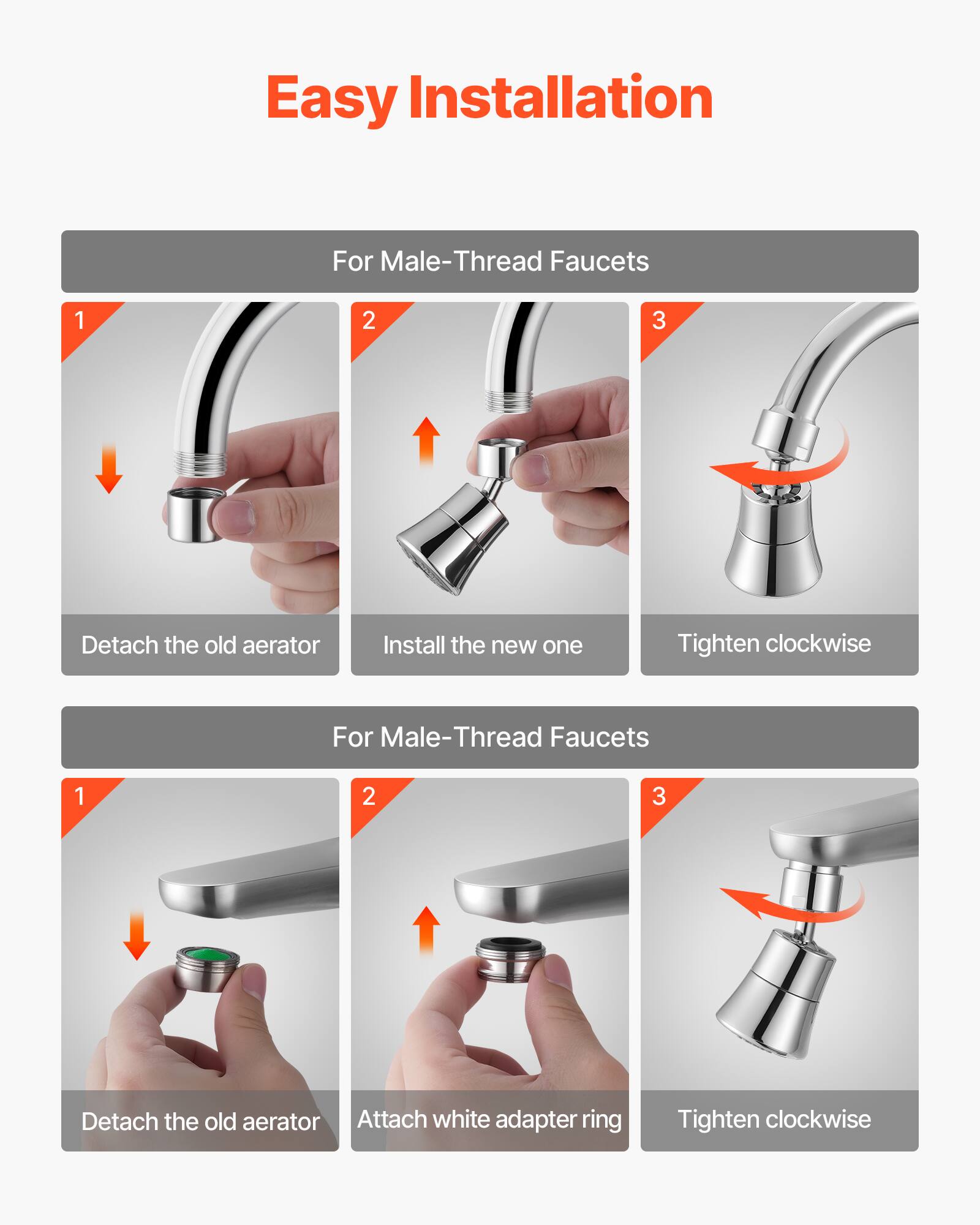 Easy Installation

For Male-Thread Faucets
1. Detach the old aerator
2. Install the new one
3. Tighten clockwise

For Male-Thread Faucets
1. Detach the old aerator
2. Attach white adapter ring
3. Tighten clockwise
