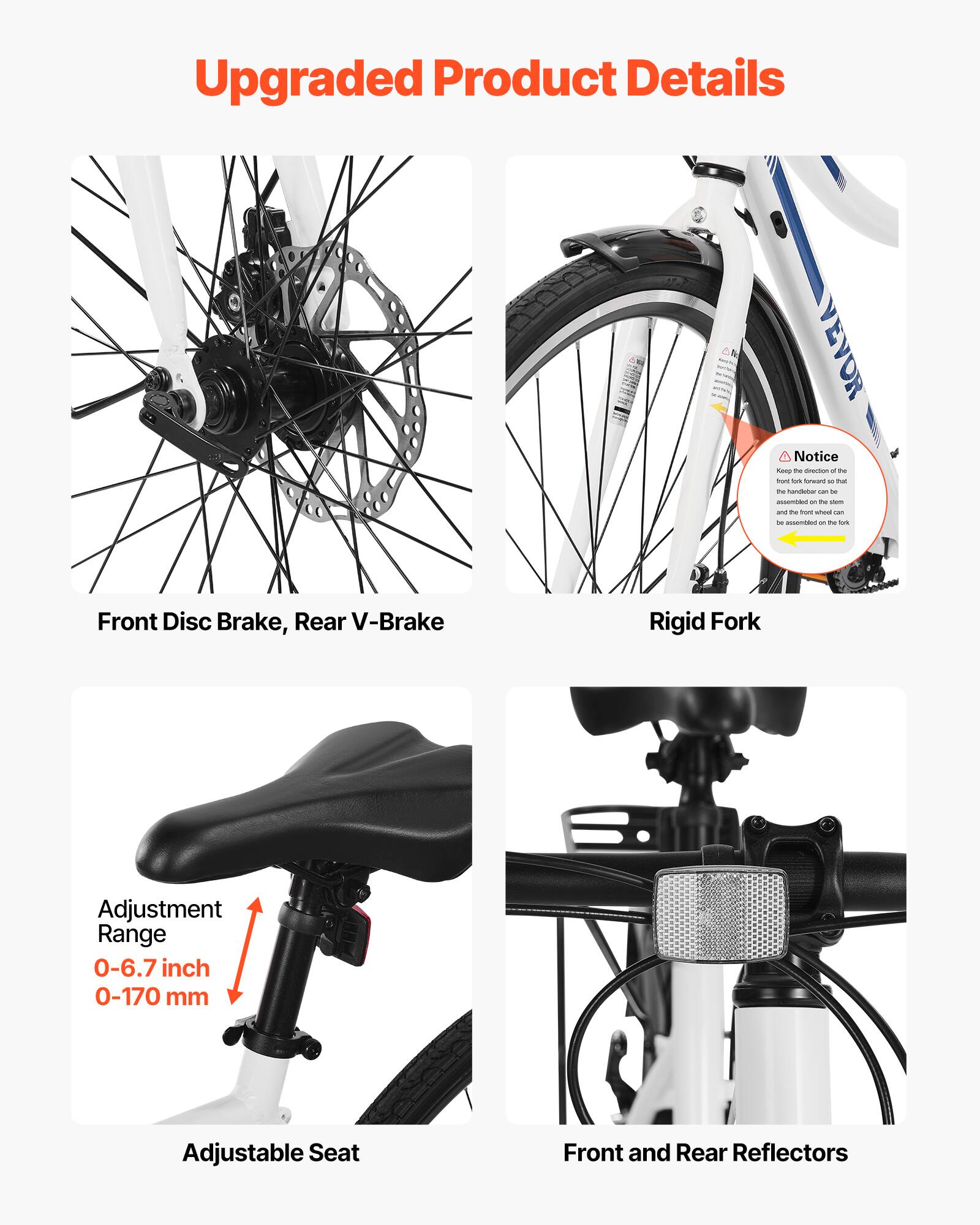 Upgraded Product Details

- Front Disc Brake, Rear V-Brake
- Rigid Fork
- Adjustment Range: 0-6.7 inch / 0-170 mm
- Adjustable Seat
- Front and Rear Reflectors

Notice: Keep the direction of the front fork forward so that the handlebar can be assembled on the stem and the wheel can be assembled on the fork.
