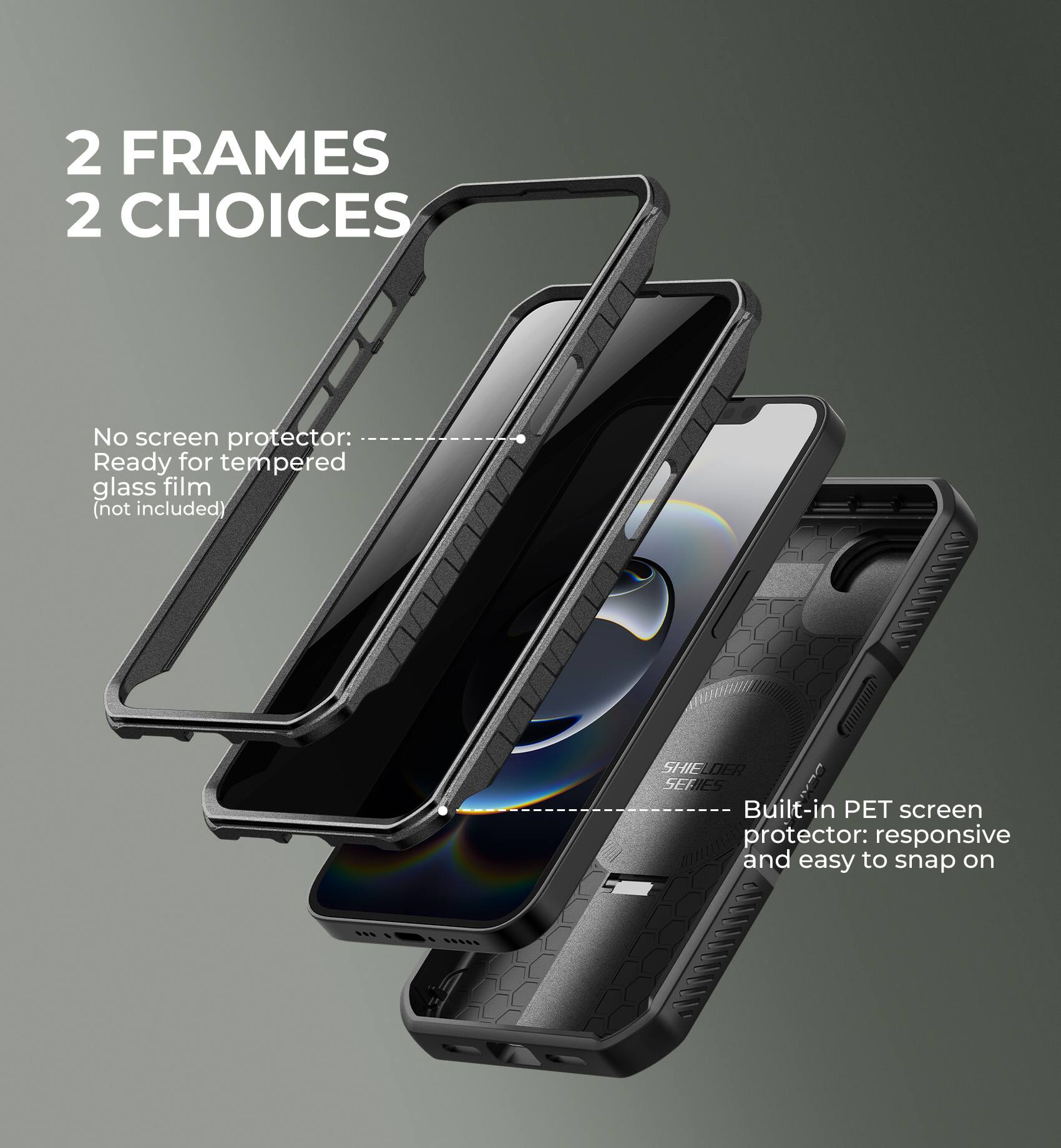 2 FRAMES  
2 CHOICES

No screen protector: Ready for tempered glass film (not included)

Built-in PET screen protector: responsive and easy to snap on