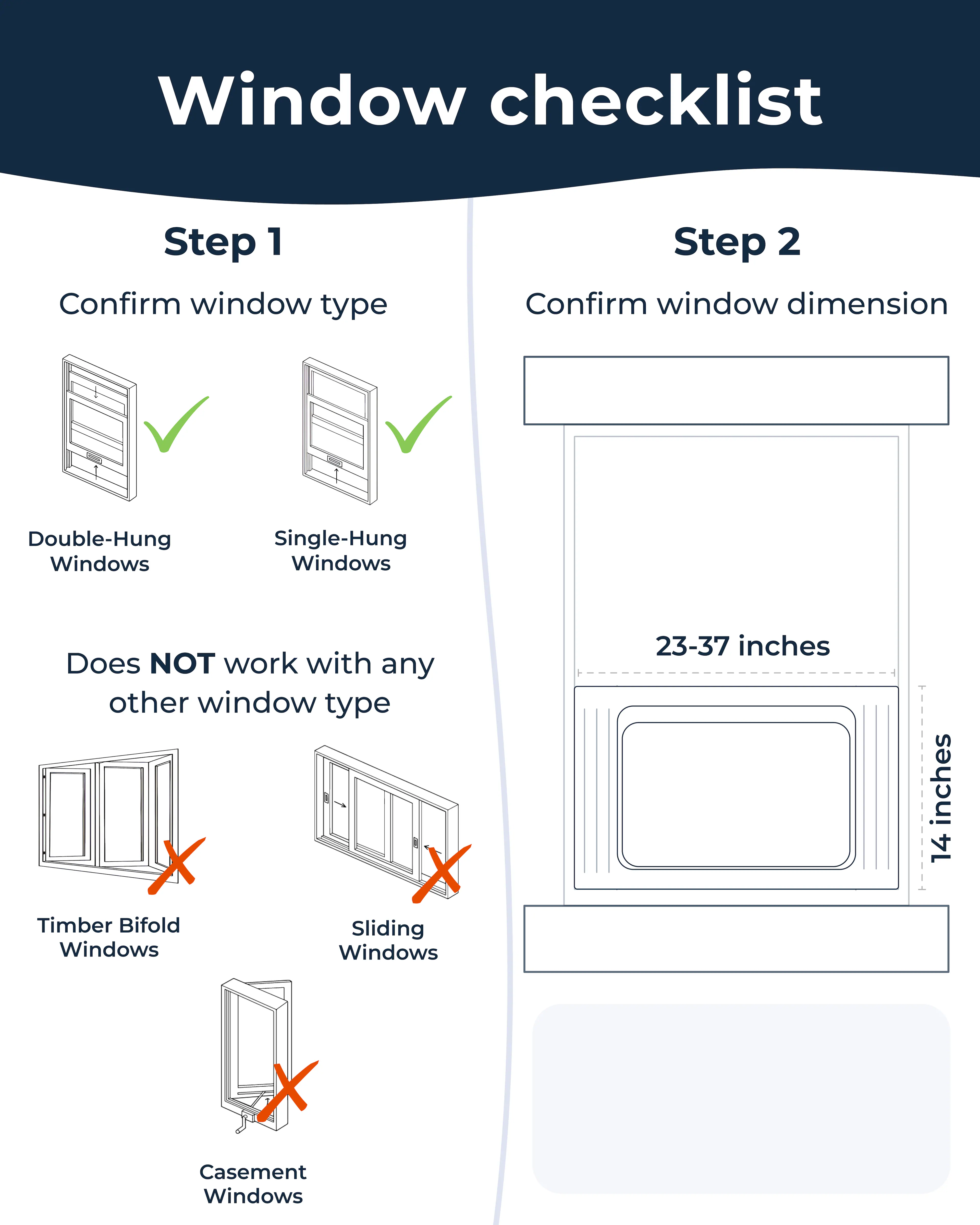 Window checklist

Step 1: Confirm window type

- Double-Hung Windows
- Single-Hung Windows

Does NOT work with any other window type

- Timber Bifold Windows
- Sliding Windows
- Casement Windows

Step 2: Confirm window dimension

- 23-37 inches
- 14 inches