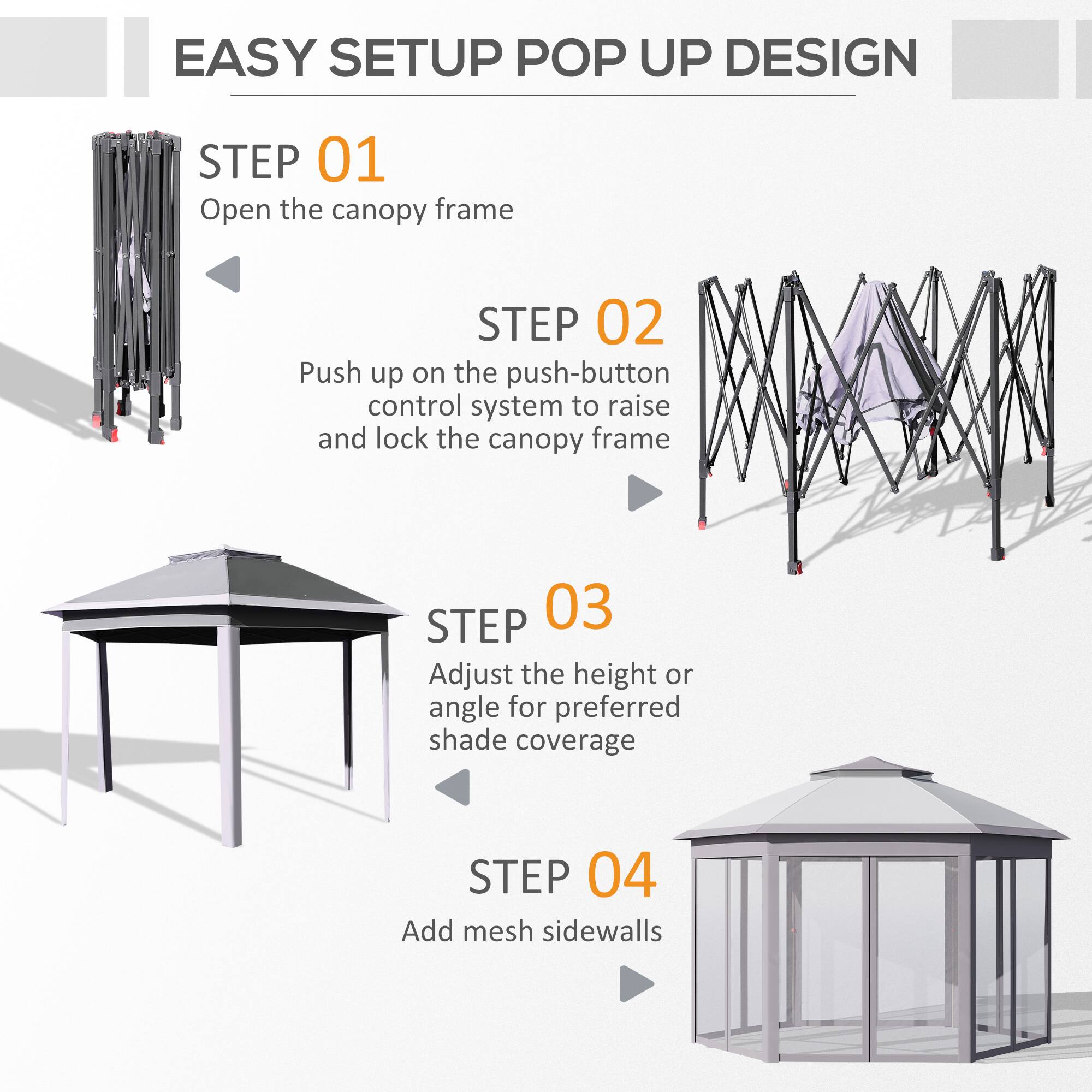EASY SETUP POP UP DESIGN

STEP 01 Open the canopy frame
STEP 02 Push up on the push-button control system to raise and lock the canopy frame
STEP 03 Adjust the height or angle for preferred shade coverage
STEP 04 Add mesh sidewalls