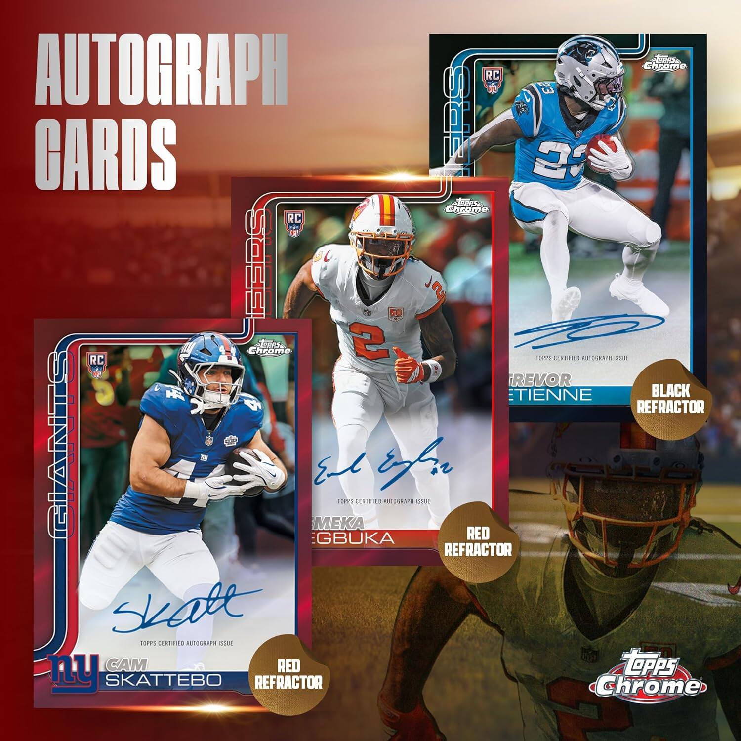 AUTOGRAPH CARDS

RC
RC
RC

TREYVOR ETIENNE
BLACK REFRACTOR

MEKA GBUKA
RED REFRACTOR

CAM SKATTEBO
RED REFRACTOR

TOPPS CERTIFIED AUTOGRAPH ISSUE

TOPPS CERTIFIED AUTOGRAPH ISSUE

TOPPS CERTIFIED AUTOGRAPH ISSUE

Topps Chrome